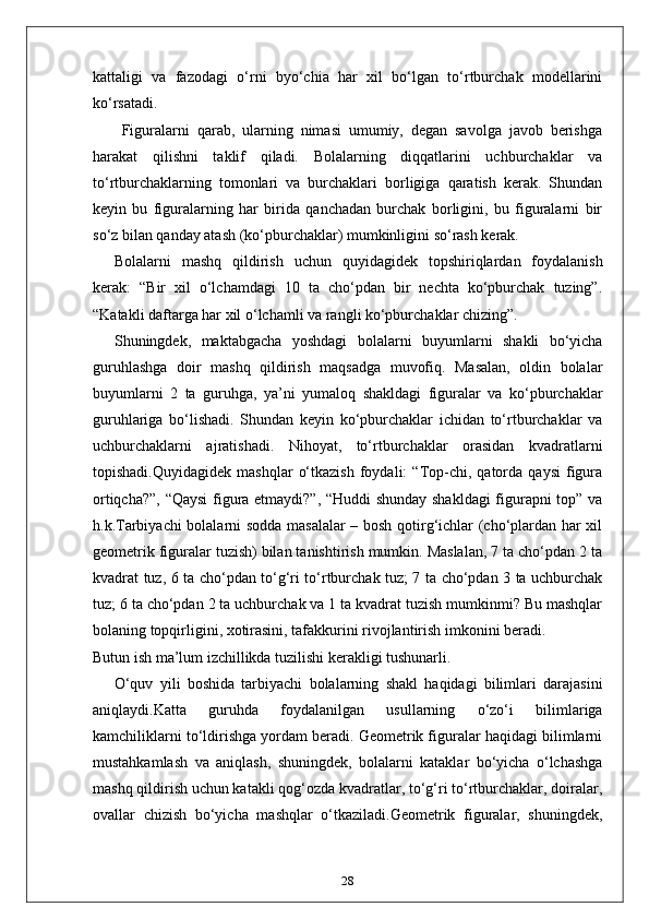 kattaligi   va   fazodagi   o‘rni   byo‘chia   har   xil   bo‘lgan   to‘rtburchak   modellarini
ko‘rsatadi.
  Figuralarni   qarab,   ularning   nimasi   umumiy,   degan   savolga   javob   berishga
harakat   qilishni   taklif   qiladi.   Bolalarning   diqqatlarini   uchburchaklar   va
to‘rtburchaklarning   tomonlari   va   burchaklari   borligiga   qaratish   kerak.   Shundan
keyin   bu   figuralarning   har   birida   qanchadan   burchak   borligini,   bu   figuralarni   bir
so‘z bilan qanday atash (ko‘pburchaklar) mumkinligini so‘rash kerak.
Bolalarni   mashq   qildirish   uchun   quyidagidek   topshiriqlardan   foydalanish
kerak:   “Bir   xil   o‘lchamdagi   10   ta   cho‘pdan   bir   nechta   ko‘pburchak   tuzing”.
“Katakli daftarga har xil o‘lchamli va rangli ko‘pburchaklar chizing”.
Shuningdek,   maktabgacha   yoshdagi   bolalarni   buyumlarni   shakli   bo‘yicha
guruhlashga   doir   mashq   qildirish   maqsadga   muvofiq.   Masalan,   oldin   bolalar
buyumlarni   2   ta   guruhga,   ya’ni   yumaloq   shakldagi   figuralar   va   ko‘pburchaklar
guruhlariga   bo‘lishadi.   Shundan   keyin   ko‘pburchaklar   ichidan   to‘rtburchaklar   va
uchburchaklarni   ajratishadi.   Nihoyat,   to‘rtburchaklar   orasidan   kvadratlarni
topishadi.Quyidagidek   mashqlar   o‘tkazish   foydali:   “Top-chi,  qatorda   qaysi   figura
ortiqcha?”, “Qaysi  figura etmaydi?”, “Huddi  shunday shakldagi  figurapni top” va
h.k.Tarbiyachi bolalarni sodda masalalar – bosh qotirg‘ichlar (cho‘plardan har xil
geometrik figuralar tuzish) bilan tanishtirish mumkin. Maslalan, 7 ta cho‘pdan 2 ta
kvadrat tuz, 6 ta cho‘pdan to‘g‘ri to‘rtburchak tuz; 7 ta cho‘pdan 3 ta uchburchak
tuz; 6 ta cho‘pdan 2 ta uchburchak va 1 ta kvadrat tuzish mumkinmi? Bu mashqlar
bolaning topqirligini, xotirasini, tafakkurini rivojlantirish imkonini beradi.
Butun ish ma’lum izchillikda tuzilishi kerakligi tushunarli.
O‘quv   yili   boshida   tarbiyachi   bolalarning   shakl   haqidagi   bilimlari   darajasini
aniqlaydi.Katta   guruhda   foydalanilgan   usullarning   o‘zo‘i   bilimlariga
kamchiliklarni to‘ldirishga yordam beradi. Geometrik figuralar haqidagi bilimlarni
mustahkamlash   va   aniqlash,   shuningdek,   bolalarni   kataklar   bo‘yicha   o‘lchashga
mashq qildirish uchun katakli qog‘ozda kvadratlar, to‘g‘ri to‘rtburchaklar, doiralar,
ovallar   chizish   bo‘yicha   mashqlar   o‘tkaziladi.Geometrik   figuralar,   shuningdek,
28 