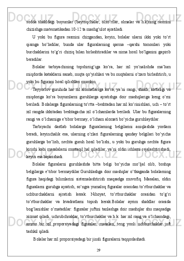 sodda   shakldagi   buyumlar   (bayroqchalar,   olxo‘rilar,   olmalar   va   h.k)ning   rasmini
chizishga matematikadan 10-12 ta mashg‘ulot ajratiladi.
U   yoki   bu   figura   rasmini   chizgandan,   keyin,   bolalar   ularni   ikki   yoki   to‘rt
qismga   bo‘ladilar,   bunda   ular   figuralarning   qarma   –qarshi   tomonlari   yoki
burchaklarini   to‘g‘ri   chiziq   bilan   birlashtiradilar   va   nima   hosil   bo‘lganini   gapirib
beradilar.
Bolalar   tarbiyachining   topshiriig‘iga   ko‘ra,   har   xil   yo‘nalishda   ma’lum
miqdorda kataklarni sanab, nuqta qo‘yishlari va bu nuqtalarni o‘zaro birlashtirib, u
yoki bu figurani hosil qilishlari mumkin.
Tayyorlov guruhida har xil alomatlariga ko‘ra, ya’ni rangi, shakli, kattaligi va
miqdoriga   ko‘ra   buyumlarni   guruhlarga   ajratishga   doir   mashqlariga   keng   o‘rni
beriladi. Bolalarga figuralarning to‘rtta –beshtadan har xil ko‘rinishlari, uch – to‘rt
xil   rangda   ikkitadan   beshtagacha   xil   o‘lchamlarda   beriladi.   Ular   bu   figuralarning
rangi va o‘lchamiga e’tibor bermay, o‘lcham alomati bo‘yicha guruhlaydilar.
Tarbiyachi   dastlab   bolalarga   figuralarning   belgilarini   aniqlashda   yordam
beradi,   keyinchalik   esa,   ularning   o‘zlari   figuralarning   qanday   belgilari   bo‘yicha
guruhlarga   bo‘lish,   nechta   guruh   hosil   bo‘lishi,   u   yoki   bu   guruhga   nechta   figura
kirishi kabi masalalarni mustaqil hal qiladilar, ya’ni oldin ishlarni rejalashtirishadi,
keyin esa bajarishadi.
Bolalar   figuralarni   guruhlashda   bitta   belgi   bo‘yicha   mo‘ljal   olib,   boshqa
belgilarga   e’tibor   bermaydilar.Guruhlashga   doir   mashqlar   o‘tkaganda   bolalarning
figura   haqidagi   bilimlarini   sistemalashtirish   maqsadga   muvofiq.   Masalan,   oldin
figuralarni guruhga ajratish, so‘ngra yumaloq figuralar orasidan to‘rtburchaklar va
uchburchaklarni   ajratish   kerak.   Nihoyat,   to‘rtburchaklar   orasidan   to‘g‘ri
to‘rtburchaklar   va   kvadratlarni   topish   kerak.Bolalar   ayrim   shakllar   orasida
bog‘lanishlar   o‘rnatadilar:  figuralar  juftini   tanlashga  doir   mashqlar  shu   maqsadga
xizmat qiladi, uchrubchraklar, to‘rtburchaklar va h.k. har xil rang va o‘lchamdagi,
ammo   bir   xil   proporsiyadagi   figuralar,   masalan,   teng   yonli   uchburchaklar   juft
tashkil qiladi.
 Bolalar har xil proporsiyadagi bir jinsli figuralarni taqqoslashadi.
29