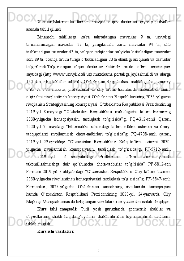 Xususan,Matematika   fanidan   mavjud   o‘quv   dasturlari   qiyosiy   jadvallar
asosida tahlil qilindi.
Birlamchi   tahlillarga   ko‘ra   takrorlangan   mavzular   9   ta,   uzviyligi
ta’minlanmagan   mavzular   29   ta,   yangilanishi   zarur   mavzular   94   ta,   olib
tashlanadigan mavzular 43 ta, xalqaro tadqiqotlar bo‘yicha kiritaladigan mavzular
soni 89 ta, boshqa ta’lim turiga o‘tkaziladigani 20 ta ekanligi aniqlandi va dasturlar
to‘g‘rilandi.To‘g‘rilangan   o‘quv   dasturlari   ikkinchi   marta   ta’lim   inspeksiyasi
saytidagi (http://www.uzviylik.tdi.uz) muxokama portaliga joylashtirildi va ularga
150   dan   ortiq   takliflar   bildirildi.O‘zbekiston   Respublikasi   maktabgacha,   umumiy
o‘rta   va   o‘rta   maxsus,   professional   va   oliy   ta’lim   tizimlarida   matematika   fanini
o‘qitishni  rivojlantirish  konsepsiyasi  O‘zbekiston  Respublikasining  2035-yilgacha
rivojlanish Strategiyasining konsepsiyasi, O‘zbekiston Respublikasi Prezidentining
2019-yil   8-maydagi   “O‘zbekiston   Respublikasi   maktabgacha   ta’lim   tizimining
2030-yilgacha   konsepsiyasini   tasdiqlash   to‘g‘risida”gi   PQ-4312-sonli   Qarori,
2020-yil   7-   maydagi   “Matematika   sohasidagi   ta’lim   sifatini   oshirish   va   ilmiy-
tadqiqotlarni   rivojlantirish   chora-tadbirlari   to‘g‘risida”gi   PQ-4708-sonli   qarori,
2019-yil   29-apreldagi   “O‘zbekiston   Respublikasi   Xalq   ta’limi   tizimini   2030-
yilgacha   rivojlantirish   konsepsiyasini   tasdiqlash   to‘g‘risida”gi   PF-5712-sonli,
2019   yil     6   sentyabrdagi   “Professional   ta lim   tizimini   yanadaʼ
takomillashtirishga   doir   qo shimcha   chora-tadbirlar   to g risida”   PF-5812-son	
ʼ ʼ ʼ
Farmoni   2019-yil   8-oktyabrdagi   “O‘zbekiston   Respublikasi   Oliy   ta’limi   tizimini
2030-yilgacha rivojlantirish konsepsiyasini tasdiqlash to‘g‘risida”gi PF-5847-sonli
Farmonlari,   2025-yilgacha   O‘zbekiston   sanoatining   rivojlanishi   konsepsiyasi
hamda   O‘zbekiston   Respublikasi   Prezidentining   2020-yil   24-yanvarda   Oliy
Majlisga Murojaatnomasida belgilangan vazifalar ijrosi yuzasidan ishlab chiqilgan.
Kurs   ishi   maqsadi :   Turli   yosh   guruxlarida   geometrik   shakllar   va
obyektlarning   shakli   haqida   g‘oyalarni   shakllantirishni   loyihalashtirish   usullarini
ishlab chiqish. 
Kurs ishi vazifalari: 
3 