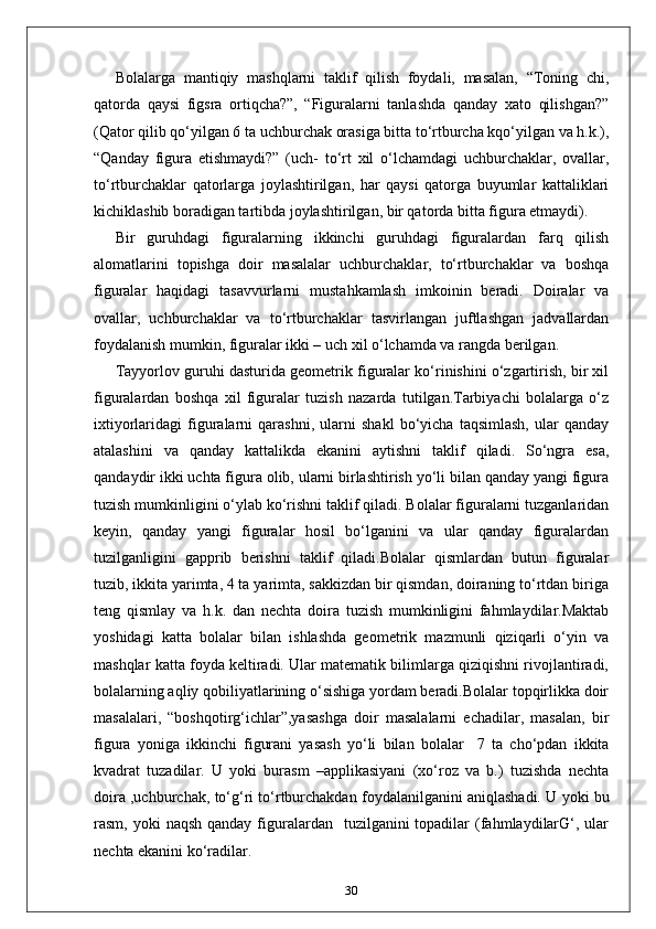 Bolalarga   mantiqiy   mashqlarni   taklif   qilish   foydali,   masalan,   “Toning   chi,
qatorda   qaysi   figsra   ortiqcha?”,   “Figuralarni   tanlashda   qanday   xato   qilishgan?”
(Qator qilib qo‘yilgan 6 ta uchburchak orasiga bitta to‘rtburcha kqo‘yilgan va h.k.),
“Qanday   figura   etishmaydi?”   (uch-   to‘rt   xil   o‘lchamdagi   uchburchaklar,   ovallar,
to‘rtburchaklar   qatorlarga   joylashtirilgan,   har   qaysi   qatorga   buyumlar   kattaliklari
kichiklashib boradigan tartibda joylashtirilgan, bir qatorda bitta figura etmaydi).
Bir   guruhdagi   figuralarning   ikkinchi   guruhdagi   figuralardan   farq   qilish
alomatlarini   topishga   doir   masalalar   uchburchaklar,   to‘rtburchaklar   va   boshqa
figuralar   haqidagi   tasavvurlarni   mustahkamlash   imkoinin   beradi.   Doiralar   va
ovallar,   uchburchaklar   va   to‘rtburchaklar   tasvirlangan   juftlashgan   jadvallardan
foydalanish mumkin, figuralar ikki – uch xil o‘lchamda va rangda berilgan.
Tayyorlov guruhi dasturida geometrik figuralar ko‘rinishini o‘zgartirish, bir xil
figuralardan   boshqa   xil   figuralar   tuzish   nazarda   tutilgan.Tarbiyachi   bolalarga   o‘z
ixtiyorlaridagi   figuralarni   qarashni,   ularni   shakl   bo‘yicha   taqsimlash,   ular   qanday
atalashini   va   qanday   kattalikda   ekanini   aytishni   taklif   qiladi.   So‘ngra   esa,
qandaydir ikki uchta figura olib, ularni birlashtirish yo‘li bilan qanday yangi figura
tuzish mumkinligini o‘ylab ko‘rishni taklif qiladi. Bolalar figuralarni tuzganlaridan
keyin,   qanday   yangi   figuralar   hosil   bo‘lganini   va   ular   qanday   figuralardan
tuzilganligini   gapprib   berishni   taklif   qiladi.Bolalar   qismlardan   butun   figuralar
tuzib, ikkita yarimta, 4 ta yarimta, sakkizdan bir qismdan, doiraning to‘rtdan biriga
teng   qismlay   va   h.k.   dan   nechta   doira   tuzish   mumkinligini   fahmlaydilar.Maktab
yoshidagi   katta   bolalar   bilan   ishlashda   geometrik   mazmunli   qiziqarli   o‘yin   va
mashqlar katta foyda keltiradi. Ular matematik bilimlarga qiziqishni rivojlantiradi,
bolalarning aqliy qobiliyatlarining o‘sishiga yordam beradi.Bolalar topqirlikka doir
masalalari,   “boshqotirg‘ichlar”,yasashga   doir   masalalarni   echadilar,   masalan,   bir
figura   yoniga   ikkinchi   figurani   yasash   yo‘li   bilan   bolalar     7   ta   cho‘pdan   ikkita
kvadrat   tuzadilar.   U   yoki   burasm   –applikasiyani   (xo‘roz   va   b.)   tuzishda   nechta
doira ,uchburchak, to‘g‘ri to‘rtburchakdan foydalanilganini aniqlashadi. U yoki bu
rasm, yoki   naqsh  qanday  figuralardan    tuzilganini  topadilar   (fahmlaydilarG‘,  ular
nechta ekanini ko‘radilar.
30 