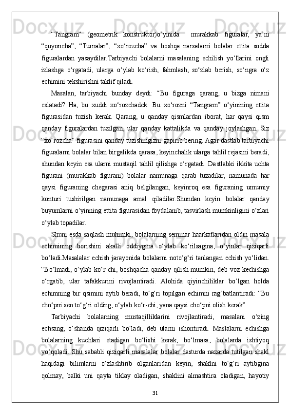 “Tangram”   (geometrik   konstruktor)o‘yinida     murakkab   figuralar,   ya’ni
“quyoncha”,   “Turnalar”,   “xo‘rozcha”   va   boshqa   narsalarni   bolalar   ettita   sodda
figuralardan   yasaydilar.Tarbiyachi   bolalarni   masalaning   echilish   yo‘llarini   ongli
izlashga   o‘rgatadi,   ularga   o‘ylab   ko‘rish,   fahmlash,   so‘zlab   berish,   so‘ngra   o‘z
echimini tekshirishni taklif qiladi. 
Masalan,   tarbiyachi   bunday   deydi:   “Bu   figuraga   qarang,   u   bizga   nimani
eslatadi?   Ha,   bu   xuddi   xo‘rozchadek.   Bu   xo‘rozni   “Tangram”   o‘yinining   ettita
figurasidan   tuzish   kerak.   Qarang,   u   qanday   qismlardan   iborat,   har   qaysi   qism
qanday   figuralardan   tuzilgan,   ular   qanday   kattalikda   va   qanday   joylashgan.   Siz
“xo‘rozcha” figurasini qanday tuzishingizni gapirib bering. Agar dastlab tarbiyachi
figuralarni bolalar bilan birgalikda qarasa, keyinchalik ularga tahlil rejasini beradi,
shundan keyin esa ularni  mustaqil  tahlil qilishga o‘rgatadi.   Dastlabki  ikkita uchta
figurani   (murakkab   figurani)   bolalar   namunaga   qarab   tuzadilar,   namunada   har
qaysi   figuraning   chegarasi   aniq   belgilangan,   keyinroq   esa   figuraning   umumiy
konturi   tushirilgan   namunaga   amal   qiladilar.Shundan   keyin   bolalar   qanday
buyumlarni o‘yinning ettita figurasidan foydalanib, tasvirlash mumkinligini o‘zlari
o‘ylab topadilar. 
Shuni  esda saqlash  muhimki, bolalarning seminar  haarkatlaridan oldin masala
echimining   borishini   akalli   oddiygina   o‘ylab   ko‘rilsagina,   o‘yinlar   qiziqarli
bo‘ladi.Masalalar   echish  jarayonida  bolalarni   noto‘g‘ri   tanlangan  echish  yo‘lidan.
“Bo‘lmadi, o‘ylab ko‘r-chi, boshqacha qanday qilish mumkin, deb voz kechishga
o‘rgatib,   ular   tafakkurini   rivojlantiradi.   Alohida   qiyinchiliklar   bo‘lgan   holda
echimning  bir  qsimini   aytib  beradi,  to‘g‘ri   topilgan  echimni   rag‘batlantiradi:   “Bu
cho‘pni sen to‘g‘ri olding, o‘ylab ko‘r-chi, yana qaysi cho‘pni olish kerak”.
Tarbiyachi   bolalarning   mustaqilliklarini   rivojlantiradi,   masalani   o‘zing
echsang,   o‘shanda   qiziqarli   bo‘ladi,   deb   ularni   ishontiradi.   Maslalarni   echishga
bolalarning   kuchlari   etadigan   bo‘lishi   kerak,   bo‘lmasa,   bolalarda   ishtiyoq
yo‘qoladi.   Shu   sababli   qiziqarli   masalalar   bolalar   dasturda   nazarda   tutilgan   shakl
haqidagi   bilimlarni   o‘zlashtirib   olganlaridan   keyin,   shaklni   to‘g‘ri   aytibgina
qolmay,   balki   uni   qayta   tiklay   oladigan,   shaklini   almashtira   oladigan,   hayotiy
31 