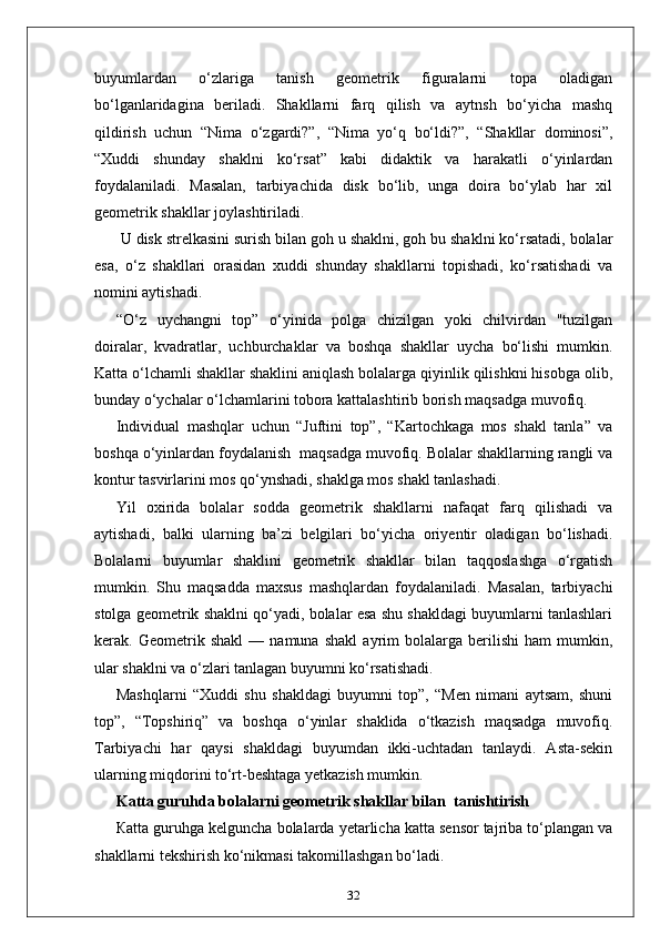 buyumlardan   o‘zlariga   tanish   geometrik   figuralarni   topa   oladigan
bo‘lganlaridagina   beriladi.   Shakllarni   farq   qilish   va   aytnsh   bo‘yicha   mashq
qildirish   uchun   “Nima   o‘zgardi?”,   “Nima   yo‘q   bo‘ldi?”,   “Shakllar   dominosi”,
“Xuddi   shunday   shaklni   ko‘rsat”   kabi   didaktik   va   harakatli   o‘yinlardan
foydalaniladi.   Masalan,   tarbiyachida   disk   bo‘lib,   unga   doira   bo‘ylab   har   xil
geometrik shakllar joylashtiriladi.
 U disk strelkasini surish bilan goh u shaklni, goh bu shaklni ko‘rsatadi, bolalar
esa,   o‘z   shakllari   orasidan   xuddi   shunday   shakllarni   topishadi,   ko‘rsatishadi   va
nomini aytishadi. 
“O‘z   uychangni   top”   o‘yinida   polga   chizilgan   yoki   chilvirdan   "tuzilgan
doiralar,   kvadratlar,   uchburchaklar   va   boshqa   shakllar   uycha   bo‘lishi   mumkin.
Katta o‘lchamli shakllar shaklini aniqlash bolalarga qiyinlik qilishkni hisobga olib,
bunday o‘ychalar o‘lchamlarini tobora kattalashtirib borish maqsadga muvofiq. 
Individual   mashqlar   uchun   “Juftini   top”,   “Kartochkaga   mos   shakl   tanla”   va
boshqa o‘yinlardan foydalanish  maqsadga muvofiq. Bolalar shakllarning rangli va
kontur tasvirlarini mos qo‘ynshadi, shaklga mos shakl tanlashadi. 
Yil   oxirida   bolalar   sodda   geometrik   shakllarni   nafaqat   farq   qilishadi   va
aytishadi,   balki   ularning   ba’zi   belgilari   bo‘yicha   oriyentir   oladigan   bo‘lishadi.
Bolalarni   buyumlar   shaklini   geometrik   shakllar   bilan   taqqoslashga   o‘rgatish
mumkin.   Shu   maqsadda   maxsus   mashqlardan   foydalaniladi.   Masalan,   tarbiyachi
stolga geometrik shaklni qo‘yadi, bolalar esa shu shakldagi buyumlarni tanlashlari
kerak.   Geometrik   shakl   —   namuna   shakl   ayrim   bolalarga   berilishi   ham   mumkin,
ular shaklni va o‘zlari tanlagan buyumni ko‘rsatishadi. 
Mashqlarni   “Xuddi   shu   shakldagi   buyumni   top”,   “Men   nimani   aytsam,   shuni
top”,   “Topshiriq”   va   boshqa   o‘yinlar   shaklida   o‘tkazish   maqsadga   muvofiq.
Tarbiyachi   har   qaysi   shakldagi   buyumdan   ikki-uchtadan   tanlaydi.   Asta-sekin
ularning miqdorini to‘rt-beshtaga yetkazish mumkin. 
Katta guruhda bolalarni geometrik shakllar bilan  tanishtirish
Каtta guruhga kelguncha bolalarda yetarlicha katta sensor tajriba to‘plangan va
shakllarni tekshirish ko‘nikmasi takomillashgan bo‘ladi. 
32