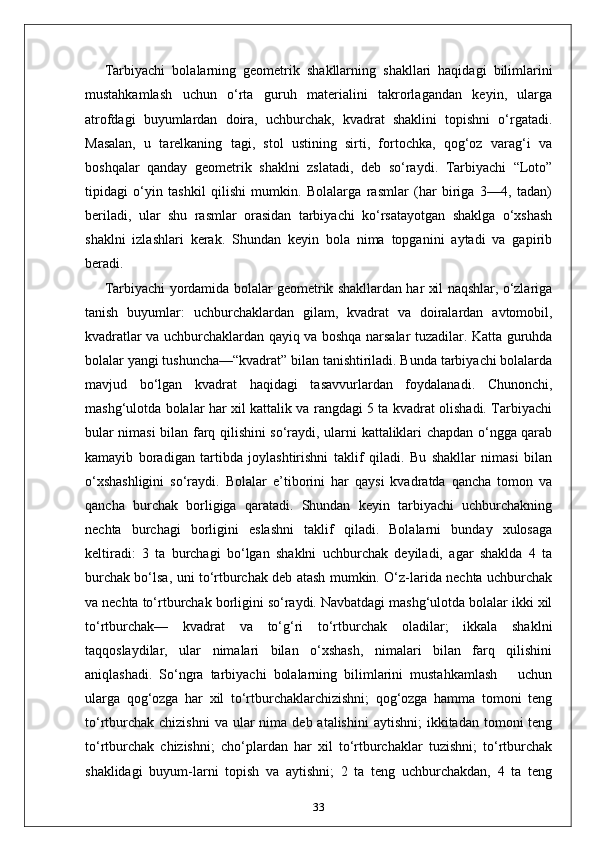 Tarbiyachi   bolalarning   geometrik   shakllarning   shakllari   haqidagi   bilimlarini
mustahkamlash   uchun   o‘rta   guruh   materialini   takrorlagandan   keyin,   ularga
atrofdagi   buyumlardan   doira,   uchburchak,   kvadrat   shaklini   topishni   o‘rgatadi.
Masalan,   u   tarelkaning   tagi,   stol   ustining   sirti,   fortochka,   qog‘oz   varag‘i   va
boshqalar   qanday   geometrik   shaklni   zslatadi,   deb   so‘raydi.   Tarbiyachi   “Loto”
tipidagi   o‘yin   tashkil   qilishi   mumkin.   Bolalarga   rasmlar   (har   biriga   3—4,   tadan)
beriladi,   ular   shu   rasmlar   orasidan   tarbiyachi   ko‘rsatayotgan   shaklga   o‘xshash
shaklni   izlashlari   kerak.   Shundan   keyin   bola   nima   topganini   aytadi   va   gapirib
beradi. 
Tarbiyachi yordamida bolalar geometrik shakllardan har xil naqshlar, o‘zlariga
tanish   buyumlar:   uchburchaklardan   gilam,   kvadrat   va   doiralardan   avtomobil,
kvadratlar va uchburchaklardan qayiq va boshqa narsalar tuzadilar. Katta guruhda
bolalar yangi tushuncha—“kvadrat” bilan tanishtiriladi. Bunda tarbiyachi bolalarda
mavjud   bo‘lgan   kvadrat   haqidagi   tasavvurlardan   foydalanadi.   Chunonchi,
mashg‘ulotda bolalar har xil kattalik va rangdagi 5 ta kvadrat olishadi. Tarbiyachi
bular nimasi bilan farq qilishini so‘raydi, ularni kattaliklari chapdan o‘ngga qarab
kamayib   boradigan   tartibda   joylashtirishni   taklif   qiladi.   Bu   shakllar   nimasi   bilan
o‘xshashligini   so‘raydi.   Bolalar   e’tiborini   har   qaysi   kvadratda   qancha   tomon   va
qancha   burchak   borligiga   qaratadi.   Shundan   keyin   tarbiyachi   uchburchakning
nechta   burchagi   borligini   eslashni   taklif   qiladi.   Bolalarni   bunday   xulosaga
keltiradi:   3   ta   burchagi   bo‘lgan   shaklni   uchburchak   deyiladi,   agar   shaklda   4   ta
burchak bo‘lsa, uni to‘rtburchak deb atash mumkin. O‘z-larida nechta uchburchak
va nechta to‘rtburchak borligini so‘raydi. Navbatdagi mashg‘ulotda bolalar ikki xil
to‘rtburchak—   kvadrat   va   to‘g‘ri   to‘rtburchak   oladilar;   ikkala   shaklni
taqqoslaydilar,   ular   nimalari   bilan   o‘xshash,   nimalari   bilan   farq   qilishini
aniqlashadi.   So‘ngra   tarbiyachi   bolalarning   bilimlarini   mustahkamlash       uchun
ularga   qog‘ozga   har   xil   to‘rtburchaklarchizishni;   qog‘ozga   hamma   tomoni   teng
to‘rtburchak  chizishni  va  ular  nima  deb atalishini  aytishni;  ikkitadan  tomoni   teng
to‘rtburchak   chizishni;   cho‘plardan   har   xil   to‘rtburchaklar   tuzishni;   to‘rtburchak
shaklidagi   buyum-larni   topish   va   aytishni;   2   ta   teng   uchburchakdan,   4   ta   teng
33