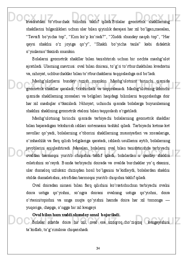 kvadratdan   to‘rtburchak   tuzishni   taklif   qiladi.Bolalar   geometrik   shakllarning
shakllarini bilganliklari uchun ular bilan qiyinlik darajasi har xil bo‘lgan,masalan,
“Tavsifi   bo‘yicha   top”,   “Kim   ko‘p   ko‘radi?”,   “Xuddi   shunday   naqsh   top”,   “Har
qaysi   shaklni   o‘z   joyiga   qo‘y”,   “Shakli   bo‘yicha   tanla”   kabi   didaktik
o‘yinlarnio‘tkazish mumkin. 
Bolalarni   geometrik   shakllar   bilan   tanishtirish   uchun   bir   nechta   mashg‘ulot
ajratiladi. Ularning mavzusi: oval bilan doirani, to‘g‘ri to‘rtburchakbilan kvadratni
va, nihoyat, uchburchaklar bilan to‘rtburchaklarni taqqoslashga oid bo‘ladi. 
Маshg‘ulotlarni   bunday   tuzish   mumkin.   Mashg‘ulotnint   birinchi   qismida
geometrik shakllar qaraladi, tekshiriladi va taqqoslanadi. Mashg‘ulotning ikkinchi
qismida   shakllarning   xossalari   va   belgilari   haqidagi   bilimlarni   taqqoslashga   doir
har   xil   mashqlar   o‘tkaziladi.   Nihoyat,   uchinchi   qismda   bolalarga   buyumlarning
shaklini shaklning geometrik etaloni bilan taqqoslash o‘rgatiladi. 
Mashg‘ulotning   birinchi   qismida   tarbiyachi   bolalarning   geometrik   shakllar
bilan bajaradigan tekshirish ishlari sistemasini tashkil qiladi. Tarbiyachi ketma-ket
savollar   qo‘yadi,   bolalarning   e’tiborini   shakllarning   xususiyatlari   va   xossalariga,
o‘xshashlik va farq qilish belgilariga qaratadi, ishlash usullarini aytib, bolalarning
javoblarini   aniqlashtiradi.   Masalan,   bolalarni   oval   bilan   tanishtirishda   tarbiyachi
ovaldan   barmoqni   yuritib   chiqishni   taklif   qiladi,   bolalardan   u   qanday   shaklni
eslatishini   so‘raydi.   Bunda   tarbiyachi   doirada   va   ovalda   burchaklar   yo‘q   ekanini,
ular   dumaloq   uzluksiz   chiziqdan   hosil   bo‘lganini   ta’kidlaydi,   bolalardan   shaklni
stolda dumalatishni, atrofidan barmoqni yuritib chiqishni taklif qiladi. 
Oval   doiradan   nimasi   bilan   farq   qilishini   ko‘rsatishuchun   tarbiyachi   ovalni
doira   ustiga   qo‘yishni,   so‘ngra   doirani   ovalning   ustiga   qo‘yishni,   doira
o‘rtasinitopishni   va   unga   nuqta   qo‘yishni   hamda   doira   har   xil   tomonga   —
yuqoriga, chapga, o‘ngga bir xil kengayi  
Oval bilan ham xuddi shunday amal  bajariladi.
Bolalar   odatda   doira   bir   xil,   oval   esa   uzoqroq,cho‘ziqroq     kengayishini
ta’kidlab, to‘g‘rixulosa chiqarishadi. 
34 