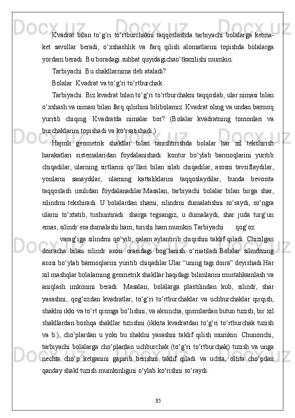 Kvadrat   bilan   to‘g‘ri   to‘rtburchakni   taqqoslashda   tarbiyachi   bolalarga   ketma-
ket   savollar   beradi;   o‘xshashlik   va   farq   qilish   alomatlarini   topishda   bolalarga
yordam beradi. Bu boradagi suhbat quyidagichao‘tkazilishi mumkin: 
Tarbiyachi. Bu shakllarnima deb ataladi? 
Bolalar. Kvadrat va to‘g‘ri to‘rtburchak. 
Tarbiyachi. Biz kvadrat bilan to‘g‘ri to‘rtburchakni taqqoslab, ular nimasi bilan
o‘xshash va nimasi bilan farq qilishini bilibolamiz. Kvadrat oling va undan barmoq
yuritib   chiqing.   Kvadratda   nimalar   bor?   (Bolalar   kvadratning   tomonlari   va
burchaklarini topishadi va ko‘rsatishadi.) 
Hajmli   geometrik   shakllar   bilan   tanishtirishda   bolalar   har   xil   tekshirish
harakatlari   sistemalaridan   foydalanishadi:   kontur   bo‘ylab   barmoqlarini   yuritib
chiqadilar,   ularning   sirtlarini   qo‘llari   bilan   silab   chiqadilar,   asosni   tavsiflaydilar,
yonlarni   sanaydilar,   ularning   kattaliklarini   taqqoslaydilar,   bunda   bevosita
taqqoslash   usulidan   foydalanadilar.Masalan,   tarbiyachi   bolalar   bilan   birga   shar,
silindrni   tekshiradi.   U   bolalardan   sharni,   silindrni   dumalatishni   so‘raydi,   so‘ngra
ularni   to‘xtatib,   tushuntiradi:   sharga   tegsangiz,   u   dumalaydi,   shar   juda   turg‘un
emas, silindr esa dumalashi ham, turishi ham mumkin.Тarbiyachi  qog‘oz  
varag‘iga silindrni qo‘yib, qalam aylantirib chiqishni taklif qiladi. Chizilgan
doiracha   bilan   silindr   asosi   orasidagi   bog‘lanish   o‘rnatiladi.Bolalar   silindrning
asosi bo‘ylab barmoqlarini yuritib chiqadilar.Ular “uning tagi doira” deyishadi.Har
xil mashqlar bolalarning geometrik shakllar haqidagi bilimlarini mustahkamlash va
aniqlash   imkonini   beradi.   Masalan,   bolalarga   plastilindan   kub,   silindr,   shar
yasashni,   qog‘ozdan   kvadratlar,   to‘g‘ri   to‘rtburchaklar   va   uchburchaklar   qirqish,
shaklni ikki va to‘rt qismga bo‘lishni, va aksincha, qnsmlardan butun tuzish, bir xil
shakllardan boshqa shakllar tuzishni  (ikkita kvadratdan to‘g‘ri to‘rtburchak tuzish
va   b.),   cho‘plardan   u   yoki   bu   shaklni   yasashni   taklif   qilish   mumkin.   Chunonchi,
tarbiyachi  bolalarga  cho‘plardan uchburchak (to‘g‘ri  to‘rtburchak)  tuzish va  unga
nechta   cho‘p   ketganini   gapirib   berishni   taklif   qiladi   va   uchta,   oltita   cho‘pdan
qanday shakl tuzish mumkinligini o‘ylab ko‘rishni so‘raydi.
35 