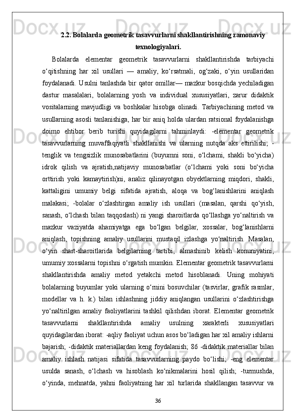 2.2.  Bolalarda geometrik tasavvurlarni shakllantirishning zamonaviy
texnologiyalari.
Bolalarda   elementar   geometrik   tasavvurlarni   shakllantirishda   tarbiyachi
o‘qitishning   har   xil   usullari   —   amaliy,   ko‘rsatmali,   og‘zaki,   o‘yin   usullaridan
foydalanadi. Usulni  tanlashda bir qator  omillar— mazkur  bosqichda yechiladigan
dastur   masalalari,   bolalarning   yosh   va   individual   xususiyatlari,   zarur   didaktik
vositalarning   mavjudligi   va   boshkalar   hisobga   olinadi.   Tarbiyachining   metod   va
usullarning asosli  tanlanishiga, har  bir  aniq holda ulardan ratsional  foydalanishga
doimo   ehtibor   berib   turishi   quyidagilarni   tahminlaydi:   -elementar   geometrik
tasavvurlarning   muvaffaqiyatli   shakllanishi   va   ularning   nutqda   aks   ettirilishi;   -
tenglik   va   tengsizlik   munosabatlarini   (buyumni   soni,   o‘lchami,   shakli   bo‘yicha)
idrok   qilish   va   ajratish,natijaviy   munosabatlar   (o‘lchami   yoki   soni   bo‘yicha
orttirish   yoki   kamaytirish)ni,   analiz   qilinayotgan   obyektlarning   miqdori,   shakli,
kattaligini   umumiy   belgi   sifatida   ajratish,   aloqa   va   bog‘lanishlarini   aniqlash
malakasi;   -bolalar   o‘zlashtirgan   amaliy   ish   usullari   (masalan,   qarshi   qo‘yish,
sanash,  o‘lchash bilan taqqoslash)  ni  yangi sharoitlarda qo‘llashga yo‘naltirish va
mazkur   vaziyatda   ahamiyatga   ega   bo‘lgan   belgilar,   xossalar,   bog‘lanishlarni
aniqlash,   topishning   amaliy   usullarini   mustaqil   izlashga   yo‘naltirish.   Masalan,
o‘yin   shart-sharoitlarida   belgilarning   tartibi,   almashinib   kelish   konuniyatini,
umumiy xossalarni topishni o‘rgatish mumkin. Elementar geometrik tasavvurlarni
shakllantirishda   amaliy   metod   yetakchi   metod   hisoblanadi.   Uning   mohiyati
bolalarning   buyumlar   yoki   ularning   o‘rnini   bosuvchilar   (tasvirlar,   grafik   rasmlar,
modellar   va   h.   k.)   bilan   ishlashning   jiddiy   aniqlangan   usullarini   o‘zlashtirishga
yo‘naltirilgan   amaliy   faoliyatlarini   tashkil   qilishdan   iborat.   Elementar   geometrik
tasavvurlarni   shakllantirishda   amaliy   usulning   xarakterli   xususiyatlari
quyidagilardan iborat: -aqliy faoliyat uchun asos bo‘ladigan har xil amaliy ishlarni
bajarish; -didaktik materiallardan keng foydalanish;  86 -didaktik materiallar  bilan
amaliy   ishlash   natijasi   sifatida   tasavvurlarning   paydo   bo‘lishi;   -eng   elementar
usulda   sanash,   o‘lchash   va   hisoblash   ko‘nikmalarini   hosil   qilish;   -turmushda,
o‘yinda,   mehnatda,   yahni   faoliyatning   har   xil   turlarida   shakllangan   tasavvur   va
36 