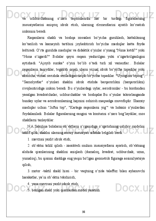 va   uchburchakning   o‘zaro   taqsimlanishi   har   bir   turdagi   figuralarning
xususiyatlarini   aniqroq   idrok   etish,   ularning   elementlarini   ajratib   ko‘rsatish
imkonini beradi.
Raqamlarni   shakli   va   boshqa   xossalari   bo‘yicha   guruhlash,   kattalikning
ko‘tarilish   va   kamayish   tartibini   joylashtirish   bo‘yicha   mashqlar   katta   foyda
keltiradi. O‘rta guruhda mashqlar va didaktik o‘yinlar o‘ynang "Nima ketdi?" yoki
"Nima   o‘zgardi?"   Bolalar   qaysi   raqam   yashirilgan   yoki   o‘zgartirilganligini
aytishadi.   "Ajoyib   sumka"   o‘yini   bo‘lib   o‘tadi   turli   xil   variantlar...   Bolalar
raqamlarni   taniydilar,   teginish   orqali   ularni   vizual   idrok   bo‘yicha   topadilar   yoki
aksincha, vizual ravishda seziladigan naqsh bo‘yicha topadilar. "Uyingizni toping",
"Samolyotlar"   o‘yinlari   shaklni   idrok   etishda   barqarorlikni   (barqarorlikni)
rivojlantirishga imkon beradi. Bu o‘yinlardagi  uylar, aerodromlar  -  bu kordondan
yasalgan   kvadratchalar,   uchburchaklar   va   boshqalar.Bu   o‘yinlar   takrorlanganda
bunday uylar va aerodromlarning hajmini oshirish maqsadga muvofiqdir. Shaxsiy
mashqlar   uchun   "Juftni   top",   "Kartaga   raqamlarni   yig‘"   va   hokazo   o‘yinlardan
foydalaniladi.   Bolalar   figuralarning   rangini   va   konturini   o‘zaro   bog‘laydilar,   mos
shakllarni tanlaydilar.
N.A.Sakulina bolalarni ob’ektlarni o‘rganishga o‘rgatishning uslubiy modelini
taklif qildi, shaklni ularning asosiy xususiyati sifatida belgilab berdi:
1. mavzuni yaxlit idrok etish;
2. ob’ektni   tahlil   qilish   -   xarakterli   muhim   xususiyatlarni   ajratish,   ob’ektning
alohida   qismlarining   shaklini   aniqlash   (dumaloq,   kvadrat,   uchburchak,   uzun,
yumaloq), bu qismni shakliga eng yaqin bo‘lgan geometrik figuraga assimilyatsiya
qilish;
3. motor   -taktil   shakl   hissi   -   bir   vaqtning   o‘zida   talaffuz   bilan   aylanuvchi
harakatlar, ya’ni ob’ektni tekshirish;
4. yana mavzuni yaxlit idrok etish;
5. berilgan shakl yoki qismlardan model yaratish.
38