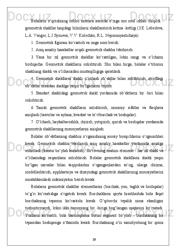 Bolalarni   o‘qitishning   ushbu  sxemasi  asosida   o‘ziga  xos   usul  ishlab   chiqildi   -
geometrik shakllar haqidagi bilimlarni shakllantirish ketma -ketligi (3.E. Lebedeva,
L.A. Venger, L.I.Sysueva, V.V. Kolechko, R.L. Nepomnyashchaya):
1. Geometrik figurani ko‘rsatish va unga nom berish.
2. Aniq amaliy harakatlar orqali geometrik shaklni tekshirish.
3. Yana   bir   xil   geometrik   shakllar   ko‘rsatilgan,   lekin   rangi   va   o‘lchami
boshqacha.   Geometrik   shakllarni   solishtirish.   Shu   bilan   birga,   bolalar   e’tiborini
shaklning shakli va o‘lchamidan mustaqilligiga qaratiladi.
4. Geometrik   shakllarni   shakli   o‘xshash   ob’ektlar   bilan   solishtirish;   atrofdagi
ob’ektlar orasidan shaklga yaqin bo‘lganlarni topish.
5. Standart   shaklidagi   geometrik   shakl   yordamida   ob’ektlarni   bir   -biri   bilan
solishtirish.
6. Tanish   geometrik   shakllarni   solishtirish,   umumiy   sifatlar   va   farqlarni
aniqlash (tasvirlar va aylana, kvadrat va to‘rtburchak va boshqalar).
7. O‘lchash, haykaltaroshlik, chizish, yotqizish, qurish va boshqalar yordamida
geometrik shakllarning xususiyatlarini aniqlash.
Bolalar  ob’ektlarning shaklini  o‘rganishning  asosiy   bosqichlarini  o‘rganishlari
kerak.   Geometrik   shaklni   tekshirish   aniq   amaliy   harakatlar   yordamida   amalga
oshiriladi (kontur bo‘ylab kuzatish). So‘rovning muhim elementi - har xil shakl va
o‘lchamdagi   raqamlarni   solishtirish.   Bolalar   geometrik   shakllarni   shakli   yaqin
bo‘lgan   narsalar   bilan   taqqoslashni   o‘rganganlaridan   so‘ng,   ularga   chizma,
modellashtirish, applikatsiya va dizayndagi geometrik shakllarning xususiyatlarini
mustahkamlash imkoniyatini berish kerak.
Bolalarni  geometrik shakllar  elementlarini  (burchak, yon, taglik va boshqalar)
to‘g‘ri   ko‘rsatishga   o‘rgatish   kerak.   Burchaklarni   qayta   hisoblashda   bola   faqat
burchakning   tepasini   ko‘rsatishi   kerak.   O‘qituvchi   tepalik   nima   ekanligini
tushuntirmaydi,   lekin   ikki   tomonning   bir   -biriga   bog‘langan   nuqtasini   ko‘rsatadi.
Yonlarni   ko‘rsatib,   bola   barmoqlarini   butun   segment   bo‘ylab   -   burchakning   bir
tepasidan   boshqasiga   o‘tkazishi   kerak.   Burchakning   o‘zi   samolyotning   bir   qismi
39 