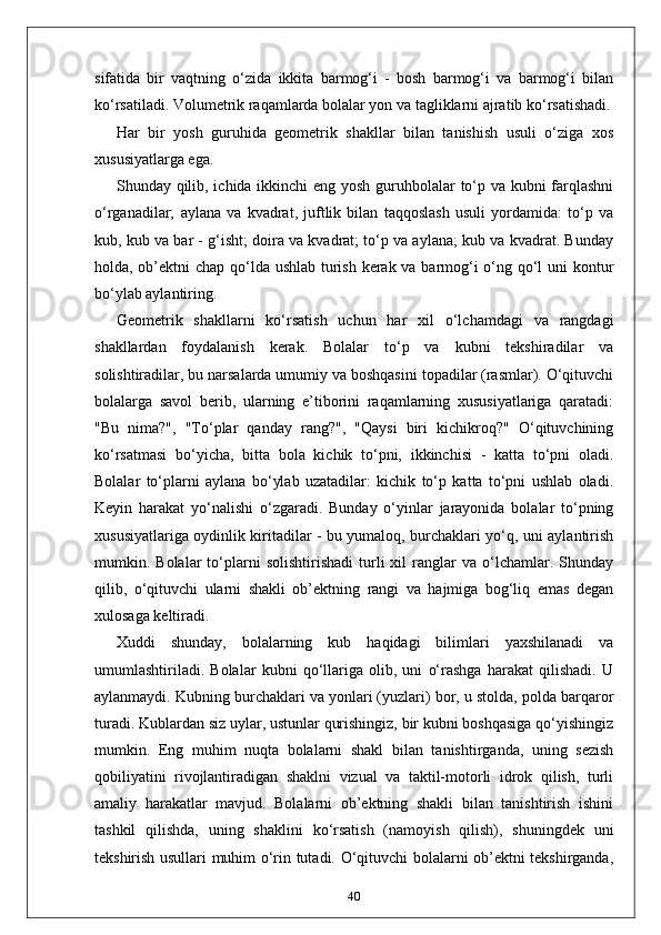 sifatida   bir   vaqtning   o‘zida   ikkita   barmog‘i   -   bosh   barmog‘i   va   barmog‘i   bilan
ko‘rsatiladi. Volumetrik raqamlarda bolalar yon va tagliklarni ajratib ko‘rsatishadi.
Har   bir   yosh   guruhida   geometrik   shakllar   bilan   tanishish   usuli   o‘ziga   xos
xususiyatlarga ega. 
Shunday qilib, ichida ikkinchi eng yosh guruhbolalar to‘p va kubni  farqlashni
o‘rganadilar;   aylana   va   kvadrat,   juftlik   bilan   taqqoslash   usuli   yordamida:   to‘p   va
kub, kub va bar - g‘isht; doira va kvadrat; to‘p va aylana; kub va kvadrat. Bunday
holda, ob’ektni  chap qo‘lda ushlab  turish kerak va barmog‘i  o‘ng qo‘l  uni  kontur
bo‘ylab aylantiring.
Geometrik   shakllarni   ko‘rsatish   uchun   har   xil   o‘lchamdagi   va   rangdagi
shakllardan   foydalanish   kerak.   Bolalar   to‘p   va   kubni   tekshiradilar   va
solishtiradilar, bu narsalarda umumiy va boshqasini topadilar (rasmlar). O‘qituvchi
bolalarga   savol   berib,   ularning   e’tiborini   raqamlarning   xususiyatlariga   qaratadi:
"Bu   nima?",   "To‘plar   qanday   rang?",   "Qaysi   biri   kichikroq?"   O‘qituvchining
ko‘rsatmasi   bo‘yicha,   bitta   bola   kichik   to‘pni,   ikkinchisi   -   katta   to‘pni   oladi.
Bolalar   to‘plarni   aylana   bo‘ylab   uzatadilar:   kichik   to‘p   katta   to‘pni   ushlab   oladi.
Keyin   harakat   yo‘nalishi   o‘zgaradi.   Bunday   o‘yinlar   jarayonida   bolalar   to‘pning
xususiyatlariga oydinlik kiritadilar - bu yumaloq, burchaklari yo‘q, uni aylantirish
mumkin.  Bolalar   to‘plarni   solishtirishadi   turli   xil   ranglar   va  o‘lchamlar.  Shunday
qilib,   o‘qituvchi   ularni   shakli   ob’ektning   rangi   va   hajmiga   bog‘liq   emas   degan
xulosaga keltiradi.
Xuddi   shunday,   bolalarning   kub   haqidagi   bilimlari   yaxshilanadi   va
umumlashtiriladi.   Bolalar   kubni   qo‘llariga   olib,   uni   o‘rashga   harakat   qilishadi.   U
aylanmaydi. Kubning burchaklari va yonlari (yuzlari) bor, u stolda, polda barqaror
turadi. Kublardan siz uylar, ustunlar qurishingiz, bir kubni boshqasiga qo‘yishingiz
mumkin.   Eng   muhim   nuqta   bolalarni   shakl   bilan   tanishtirganda,   uning   sezish
qobiliyatini   rivojlantiradigan   shaklni   vizual   va   taktil-motorli   idrok   qilish,   turli
amaliy   harakatlar   mavjud.   Bolalarni   ob’ektning   shakli   bilan   tanishtirish   ishini
tashkil   qilishda,   uning   shaklini   ko‘rsatish   (namoyish   qilish),   shuningdek   uni
tekshirish usullari muhim o‘rin tutadi. O‘qituvchi bolalarni ob’ektni tekshirganda,
40 