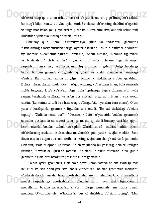 ob’ektni  chap  qo‘li  bilan ushlab  turishni  o‘rgatadi, uni  o‘ng qo‘lining ko‘rsatkich
barmog‘i bilan kontur  bo‘ylab aylantiradi.Bolalarda ob’ektning shaklini  o‘rganish
va unga mos keladigan g‘oyalarni to‘plash ko‘nikmalarini rivojlantirish uchun turli
didaktik o‘yinlar va mashqlar tashkil etiladi.
Shunday   qilib,   nomni   assimilyatsiya   qilish   va   individual   geometrik
figuralarning   asosiy   xususiyatlariga   oydinlik   kiritish   uchun   o‘qituvchi   o‘yinlarni
uyushtiradi:   "Geometrik   figurani   nomlash",   "Sehrli   sumka",   "Domino   figuralari"
va   boshqalar.   "Sehrli   sumka"   o‘yinida,   o‘qituvchi   bolalarni   teginish   orqali
raqamlarni   tanlashga,   namunaga   muvofiq   topishga   o‘rgatadi.   Stolga   bolalarga
tanish   bo‘lgan   geometrik   figuralar   qo‘yiladi   va   xuddi   shundaylari   sumkaga
o‘raladi.   Birinchidan,   stolga   qo‘yilgan   geometrik   shakllarga   e’tibor   qaratiladi.
Bolalar ularni chaqirishadi. Keyin, o‘qituvchining ko‘rsatmasi bilan, bola sumkada
stolda   turganini   topib   ko‘rsatadi.   Agar   bola   topshiriqni   bajara   olmasa,   o‘qituvchi
rasmni   tekshirish   usullarini   yana   bir   bor   eslatadi:   o‘ng   qo‘li   bilan   u   asta   -sekin
chetini (konturini) tortadi (siz ham chap qo‘lingiz bilan yordam bera olasiz). O‘yin
yana   o‘tkazilganda,   geometrik   figuralar   soni   ortadi.   "Bir   xil   shakldagi   ob’ektni
toping",   "Xaltada   nima   bor?",   "Geometrik   loto"   o‘yinlarida   bolalar   geometrik
naqshlar   yordamida   narsalarni   topishga   mashq   qilishadi.Bunday   vazifalar   qiyin,
lekin   odatda   bolalar   uchun   ochiqdir.   Ularda   atrof   -muhitni   tahlil   qilish,
ob’ektlarning shaklini idrok etishda mavhumlik qobiliyatini rivojlantiradilar. Bola
devor oldida osilgan bosmani sezib, rasmning syujetidan chalg‘itadi va faqat ramka
(kvadrat) shaklini ajratib ko‘rsatadi.Bo‘sh vaqtlarida bu yoshdagi bolalar kesilgan
rasmlar,   mozaikalar,   qurilish   materiali.Bolalarni   o‘qitish   uslubida   o‘rta   guruh
geometrik shakllarni batafsilroq tekshirish o‘ziga xosdir.
  Bolada   qaysi   geometrik   shakl   yoki   qaysi   kombinatsiya   ob’ekt   shakliga   mos
kelishini   ko‘rish   qobiliyati   rivojlanadi.Birinchidan,   bolalar   geometrik   shakllarni
o‘xshash   shaklli   narsalar   bilan   moslashtirishni   mashq   qiladilar.   Ular   elementlarni
model   raqamlariga   moslashtiradi.   Shunday   qilib,   geometrik   figuralarning
modellarini   boshqa   narsalardan   ajratish,   ularga   namunalar   ma’nosini   berish
mumkin.   O‘yin   mashqlari   o‘tkaziladi:   "Bir   xil   shakldagi   ob’ektni   toping",   "Men
41 