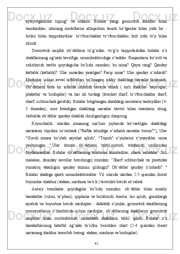 aytayotganimni   toping"   va   hokazo.   Bolalar   yangi   geometrik   shakllar   bilan
tanishadilar,   ularning   modellarini   allaqachon   tanish   bo‘lganlar   bilan   yoki   bir   -
birlari   bilan   taqqoslaydilar:   to‘rtburchaklar   to‘rtburchaklar,   kub   yoki   to‘p   bilan
silindr .
Geometrik   naqshli   ob’ektlarni   to‘g‘ridan   -to‘g‘ri   taqqoslashdan   bolalar   o‘z
shakllarining og‘zaki tavsifiga, umumlashtirishga o‘tadilar. Raqamlarni ko‘rish va
solishtirish   tartibi   quyidagicha   bo‘lishi   mumkin:   bu   nima?   Qaysi   rang?   Qanday
kattalik   (kattalik)?   Ular   nimadan   yasalgan?   Farqi   nima?   Ular   qanday   o‘xshash?
Mashqlar   uchun   avval   tafsilotlari   bo‘lmagan   oddiy   shakldagi   narsalar   tanlanadi.
Ob’ektlarni   bitta   tur   sifatida   ishlatish   tavsiya   etiladi   (   turli   shakllar-   bayroqlar,
plakatlar   va   boshqalar)   va   har   xil   turdagi   (kvadrat   sharf,   to‘rtburchaklar   sharf,
sharf, uchburchak galstuk). Bolalar belgilangan shakldagi narsalarni tanlaydilar (4-
5   donadan),   mos   keladigan   shakldagi   narsalar   tasviri   bilan   rasmlarni   oling;
Jadvalda ob’ektlar qanday shaklda chizilganligini chaqiring.
Keyinchalik,   ulardan   xonaning   ma’lum   joylarida   ko‘rsatilgan   shakldagi
narsalarni   topishni   so‘rashadi   ("Rafda   silindrga   o‘xshash   narsalar   bormi?"),   Ular
"Guruh   xonasi   bo‘ylab   sayohat   qilish",   "Topish"   o‘yinlarini   o‘ynaydilar.   nima
yashiringan   ".Ular   doimo   ob’ektlarni   taktil-motorli   tekshirish   usullaridan
foydalanadilar.   Bolalar   ob’ektlarning   konturini   kuzatadilar,   ularni   sezadilar.   Siz,
masalan,   shunday   savollar   berishingiz   mumkin:   “Sharf   uchburchak   va   plastinka
yumaloq   ekanligini   qanday   taxmin   qildingiz?   Ob’ektlar   qanday   o‘xshash?   "
Bolalar   shaklga   qarab   umumlashtiradilar.   Yil   oxirida   ulardan   2-5   qismdan   iborat
buyumlar shaklini (stakan, mashina va h.k.) tasvirlab berish so‘raladi.
Asosiy   texnikalar   quyidagilar   bo‘lishi   mumkin:   ob’ektlar   bilan   amaliy
harakatlar   (rulon,   to‘plam);   qoplama   va   biriktirish;   kontur,   his   qilish;   guruhlarga
ajratish   va   buyurtma   berish   mashqlari   -   didaktik   o‘yinlar,   geometrik   shakllarning
xususiyatlarini   o‘zlashtirish   uchun   mashqlar;   ob’ektlarning   shakllarini   geometrik
naqshlar   bilan   moslashtirish;   murakkab   shakllarni   tahlil   qilish.   Bolalar   o‘z
harakatlarining   batafsil   og‘zaki   ta’rifini   berishlari   shart   (2-4   qismdan   iborat
narsaning shaklini tasvirlab bering: stakan, mashina va boshqalar).
42 