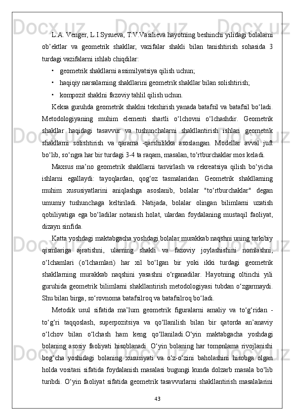 L.A. Venger, L.I.Sysueva, T.V.Vasilieva hayotning beshinchi yilidagi bolalarni
ob’ektlar   va   geometrik   shakllar,   vazifalar   shakli   bilan   tanishtirish   sohasida   3
turdagi vazifalarni ishlab chiqdilar:
• geometrik shakllarni assimilyatsiya qilish uchun;
• haqiqiy narsalarning shakllarini geometrik shakllar bilan solishtirish;
• kompozit shaklni fazoviy tahlil qilish uchun.
Keksa guruhda geometrik shaklni tekshirish yanada batafsil va batafsil bo‘ladi.
Metodologiyaning   muhim   elementi   shartli   o‘lchovni   o‘lchashdir.   Geometrik
shakllar   haqidagi   tasavvur   va   tushunchalarni   shakllantirish   ishlari   geometrik
shakllarni   solishtirish   va   qarama   -qarshilikka   asoslangan.   Modellar   avval   juft
bo‘lib, so‘ngra har bir turdagi 3-4 ta raqam, masalan, to‘rtburchaklar mos keladi.
Maxsus   ma’no   geometrik   shakllarni   tasvirlash   va   rekreatsiya   qilish   bo‘yicha
ishlarni   egallaydi:   tayoqlardan,   qog‘oz   tasmalaridan.   Geometrik   shakllarning
muhim   xususiyatlarini   aniqlashga   asoslanib,   bolalar   "to‘rtburchaklar"   degan
umumiy   tushunchaga   keltiriladi.   Natijada,   bolalar   olingan   bilimlarni   uzatish
qobiliyatiga   ega   bo‘ladilar   notanish   holat,   ulardan   foydalaning   mustaqil   faoliyat,
dizayn sinfida.
Katta yoshdagi maktabgacha yoshdagi bolalar murakkab naqshni uning tarkibiy
qismlariga   ajratishni,   ularning   shakli   va   fazoviy   joylashishini   nomlashni,
o‘lchamlari   (o‘lchamlari)   har   xil   bo‘lgan   bir   yoki   ikki   turdagi   geometrik
shakllarning   murakkab   naqshini   yasashni   o‘rganadilar.   Hayotning   oltinchi   yili
guruhida   geometrik   bilimlarni   shakllantirish   metodologiyasi   tubdan   o‘zgarmaydi.
Shu bilan birga, so‘rovnoma batafsilroq va batafsilroq bo‘ladi. 
Metodik   usul   sifatida   ma’lum   geometrik   figuralarni   amaliy   va   to‘g‘ridan   -
to‘g‘ri   taqqoslash,   superpozitsiya   va   qo‘llanilish   bilan   bir   qatorda   an’anaviy
o‘lchov   bilan   o‘lchash   ham   keng   qo‘llaniladi.O‘yin   maktabgacha   yoshdagi
bolaning   asosiy   faoliyati   hisoblanadi.   O‘yin   bolaning   har   tomonlama   rivojlanishi
bog‘cha   yoshidagi   bolaning   xususiyati   va   o‘z-o‘zini   baholashini   hisobga   olgan
holda vositasi   sifatida foydalanish  masalasi   bugungi  kunda  dolzarb masala   bo‘lib
turibdi.   O‘yin   faoliyat   sifatida   geometrik   tasavvurlarni   shakllantirish   masalalarini
43 