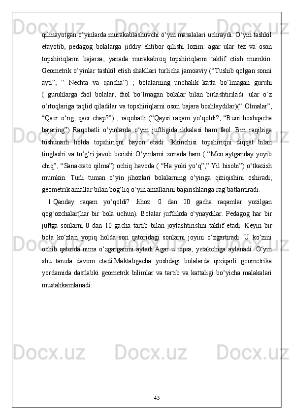 qilinayotgan o‘yinlarda murakablashuvchi o‘yin masalalari uchraydi. O‘yin tashkil
etayotib,   pedagog   bolalarga   jiddiy   ehtibor   qilishi   lozim:   agar   ular   tez   va   oson
topshiriqlarni   bajarsa,   yanada   murakabroq   topshiriqlarni   taklif   etish   mumkin.
Geometrik o‘yinlar tashkil etish shakllari turlicha jamoaviy (“Tushib qolgan sonni
ayti”,   “   Nechta   va   qancha”)   ;   bolalarning   unchalik   katta   bo‘lmagan   guruhi
(   guruhlarga   faol   bolalar,   faol   bo‘lmagan   bolalar   bilan   birlashtiriladi:   ular   o‘z
o‘rtoqlariga taqlid qiladilar va topshiriqlarni oson bajara boshlaydilar)(“ Olmalar”,
“Qaer   o‘ng,   qaer   chap?”)   ;   raqobatli   (“Qaysi   raqam   yo‘qoldi?,   “Buni   boshqacha
bajaring”)   Raqobatli   o‘yinlarda   o‘yin   juftligida   ikkalasi   ham   faol.   Biri   raqibiga
tushunarli   holda   topshiriqni   bayon   etadi.   Ikkinchisi   topshiriqni   diqqat   bilan
tinglashi va to‘g‘ri javob berishi O‘yinlarni xonada ham ( “Men aytganday yoyib
chiq”, “Sana-xato qilma”) ochiq havoda ( “Ha yoki yo‘q”,” Yil hisobi”) o‘tkazish
mumkin.   Turli   tuman   o‘yin   jihozlari   bolalarning   o‘yinga   qiziqishini   oshiradi,
geometrik amallar bilan bog‘liq o‘yin amallarini bajarishlariga rag‘batlantiradi.
  1.Qanday   raqam   yo‘qoldi?   Jihoz.   0   dan   20   gacha   raqamlar   yozilgan
qog‘ozchalar(har   bir   bola   uchun).   Bolalar   juftlikda   o‘ynaydilar.   Pedagog   har   bir
juftga   sonlarni   0   dan   10   gacha   tartib   bilan   joylashtirishni   taklif   etadi.   Keyin   bir
bola   ko‘zlari   yopiq   holda   son   qatoridagi   sonlarni   joyini   o‘zgartiradi.   U   ko‘zini
ochib   qatorda   nima   o‘zgarganini   aytadi.Agar   u   topsa,   yetakchiga   aylanadi.   O‘yin
shu   tarzda   davom   etadi.Maktabgacha   yoshdagi   bolalarda   qiziqarli   geometrika
yordamida   dastlabki   geometrik   bilimlar   va   tartib   va   kattaligi   bo‘yicha   malakalari
mustahkamlanadi. 
45 