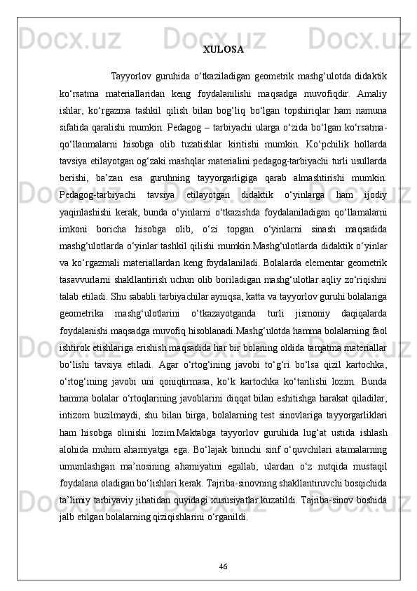 XULOSA
                          Tayyorlov   guruhida   o‘tkaziladigan   geometrik   mashg‘ulotda   didaktik
ko‘rsatma   materiallaridan   keng   foydalanilishi   maqsadga   muvofiqdir.   Amaliy
ishlar,   ko‘rgazma   tashkil   qilish   bilan   bog‘liq   bo‘lgan   topshiriqlar   ham   namuna
sifatida qaralishi  mumkin. Pedagog – tarbiyachi  ularga o‘zida bo‘lgan ko‘rsatma-
qo‘llanmalarni   hisobga   olib   tuzatishlar   kiritishi   mumkin.   Ko‘pchilik   hollarda
tavsiya etilayotgan og‘zaki mashqlar materialini pedagog-tarbiyachi turli usullarda
berishi,   ba’zan   esa   guruhning   tayyorgarligiga   qarab   almashtirishi   mumkin.
Pedagog-tarbiyachi   tavsiya   etilayotgan   didaktik   o‘yinlarga   ham   ijodiy
yaqinlashishi   kerak,   bunda   o‘yinlarni   o‘tkazishda   foydalaniladigan   qo‘llamalarni
imkoni   boricha   hisobga   olib,   o‘zi   topgan   o‘yinlarni   sinash   maqsadida
mashg‘ulotlarda o‘yinlar tashkil qilishi mumkin.Mashg‘ulotlarda didaktik o‘yinlar
va  ko‘rgazmali  materiallardan  keng  foydalaniladi.  Bolalarda  elementar  geometrik
tasavvurlarni shakllantirish uchun olib boriladigan mashg‘ulotlar aqliy zo‘riqishni
talab etiladi. Shu sababli tarbiyachilar ayniqsa, katta va tayyorlov guruhi bolalariga
geometrika   mashg‘ulotlarini   o‘tkazayotganda   turli   jismoniy   daqiqalarda
foydalanishi maqsadga muvofiq hisoblanadi.Mashg‘ulotda hamma bolalarning faol
ishtirok etishlariga erishish maqsadida har bir bolaning oldida tarqatma materiallar
bo‘lishi   tavsiya   etiladi.   Agar   o‘rtog‘ining   javobi   to‘g‘ri   bo‘lsa   qizil   kartochka,
o‘rtog‘ining   javobi   uni   qoniqtirmasa,   ko‘k   kartochka   ko‘tarilishi   lozim.   Bunda
hamma bolalar  o‘rtoqlarining javoblarini  diqqat bilan eshitishga harakat  qiladilar,
intizom   buzilmaydi,   shu   bilan   birga,   bolalarning   test   sinovlariga   tayyorgarliklari
ham   hisobga   olinishi   lozim.Maktabga   tayyorlov   guruhida   lug‘at   ustida   ishlash
alohida   muhim   ahamiyatga   ega.   Bo‘lajak   birinchi   sinf   o‘quvchilari   atamalarning
umumlashgan   ma’nosining   ahamiyatini   egallab,   ulardan   o‘z   nutqida   mustaqil
foydalana oladigan bo‘lishlari kerak. Tajriba-sinovning shakllantiruvchi bosqichida
ta’limiy tarbiyaviy jihatidan quyidagi xususiyatlar kuzatildi. Tajriba-sinov boshida
jalb etilgan bolalarning qiziqishlarini o‘rganildi. 
46 