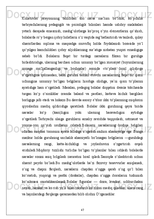 Kuzatuvlar   jarayonining   tahlilidan   shu   narsa   ma’lum   bo‘ldiki,   ko‘pchilik
tarbiyachilarning   pedagogik   va   psixoligik   bilimlari   hamda   uslubiy   malakalari
yetarli   darajada   emasmish,   mashg‘ulotlarga   ko‘proq  o‘yin  elementlarini   qo‘shish,
bolalarda ro‘y bergan ijobiy holatlarni o‘z vaqtida rag‘batlantirish va tanlash, qulay
sharoitlardan   oqilona   va   maqsadga   muvofiq   holda   foydalanish   borasida   yo‘l
qo‘yilgan   kamchiliklari   ijobiy   siljishlarining   sur’atiga   nisbatan   yuqori   emasligiga
sabab   bo‘ldi.   Bolalarni   faqat   bir   turdagi   narsalarni   fikran   bir   guruhga
birlashtirishga, ularning barchasi uchun umumiy bo‘lgan xususiyat (buyumlarning
nimaga   mo‘ljallanganligi   va   boshqalar)   asosida   «to‘plam   hosil   qilish»ga
o‘rgatibgina qolmasdan, balki guruhni tashkil etuvchi narsalarning faqat bir qismi
uchungina   umumiy   bo‘lgan   belgilarni   hisobga   olishga,   ya’ni   qism   to‘plamni
ajratishga   ham   o‘rgatiladi.   Masalan,   pedagog   bolalar   diqqatini   deraza   tokchasida
turgan   ko‘p   o‘simliklar   orasida   baland   va   pastlari,   kattava   kichik   barglilari
borligiga jalb etadi va hokazo.Bu davrda asosiy e’tibor ikki to‘plamning miqdorini
qiyoslashni   mashq   qildirishga   qaratiladi.   Bolalar   ikki   guruhning   qaysi   birida
narsalar   ko‘p   (kam)ligini   yoki   ularning   baravarligini   aytishga
o‘rgatiladi.Tarbiyachi   ulaiga   guruhlarni   amaliy   ravishda   taqqoslash,   ustmaust   va
yonma-yon   qo‘yish   usullarini   cslatadi.Bolaiarni   narsalarning   boshqa   belgilari
ichidan miqdori tomonini ajrata bilishga o‘rgatish muhim ahamiyatga ega. Bunga
mazkur   holda   guruhning   unchalik   ahamiyatli   bo‘lmagan   belgilarini   —guruhdagi
narsalarning   rangi,   katta-kichikligi   va   joylashuvini   o‘zgartirish   orqali
erishiladi.Miqdoriy   tuzilishi   turlicha   bo‘lgan   to‘plamlar   bilan   ishlash   bolalarda
narsalar   sonini   aniq   bclgilash   zaruratini   hosil   qiladi.Sanoqda   o‘zlashtirish   uchun
sharoit   paydo   bo‘ladi.Bu   mashg‘ulotlarda   ba’zi   fazoviy   tasavvurlar   aniqlanadi,
o‘ng   va   chapni   farqlash,   narsalarni   chapdan   o‘ngga   qarab   o‘ng   qo‘l   bilan
ko‘rsatish,   yuqorigi   va   pastki   (doskalar),   chapdan   o‘ngga   iboralarini   tushunish
ko‘nikmasi   mustahkamlanadi.Bolalar   figuralar   —   doira,   kvadrat,   uchburchakni
sezish, harakat va ko rish yo‘li bilan tekshirib ko‘rishni mashq qiladilar, ularni rang
va hajmlaridagi farqlarga qaramasdan bilib olishni O‘rganadilar.
47 