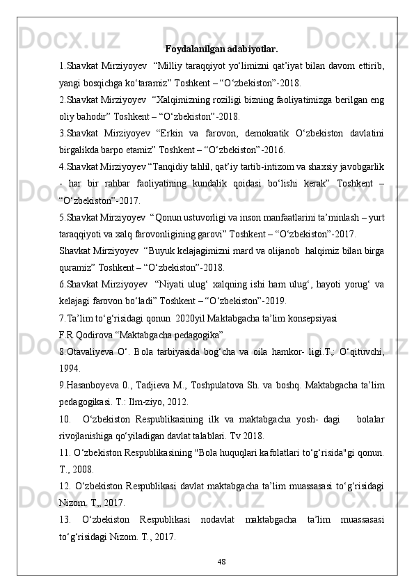 Foydalanilgan adabiyotlar.
1.Shavkat  Mirziyoyev     “Milliy taraqqiyot   yo‘limizni  qat’iyat   bilan  davom   ettirib,
yangi bosqichga ko‘taramiz” Toshkent – “O‘zbekiston”-2018.
2.Shavkat Mirziyoyev   “Xalqimizning roziligi bizning faoliyatimizga berilgan eng
oliy bahodir” Toshkent – “O‘zbekiston”-2018.
3.Shavkat   Mirziyoyev   “Erkin   va   farovon,   demokratik   O‘zbekiston   davlatini
birgalikda barpo etamiz” Toshkent – “O‘zbekiston”-2016.
4.Shavkat Mirziyoyev “Tanqidiy tahlil, qat’iy tartib-intizom va shaxsiy javobgarlik
-   har   bir   rahbar   faoliyatining   kundalik   qoidasi   bo‘lishi   kerak”   Toshkent   –
“O‘zbekiston”-2017.
5.Shavkat Mirziyoyev  “Qonun ustuvorligi va inson manfaatlarini ta’minlash – yurt
taraqqiyoti va xalq farovonligining garovi” Toshkent – “O‘zbekiston”-2017.
Shavkat Mirziyoyev  “Buyuk kelajagimizni mard va olijanob  halqimiz bilan birga
quramiz” Toshkent – “O‘zbekiston”-2018.
6.Shavkat   Mirziyoyev     “Niyati   ulug‘   xalqning   ishi   ham   ulug‘,   hayoti   yorug‘   va
kelajagi farovon bo‘ladi” Toshkent – “O‘zbekiston”-2019.
7.Ta’lim to‘g‘risidagi qonun  2020yil Maktabgacha ta’lim konsepsiyasi 
F.R Qodirova “Maktabgacha pedagogika”
8.Otavaliyeva   O‘.   Bola   tarbiyasida   bog‘cha   va   oila   hamkor-   ligi.T,:   O‘qituvchi,
1994.
9.Hasanboyeva   0.,   Tadjieva   M.,   Toshpulatova   Sh.   va   boshq.   Maktabgacha   ta’lim
pedagogikasi. T.: Ilm-ziyo, 2012.
10.     O‘zbekiston   Respublikasining   ilk   va   maktabgacha   yosh-   dagi       bolalar
rivojlanishiga qo‘yiladigan davlat talablari. Tv 2018.
11. O‘zbekiston Respublikasining "Bola huquqlari kafolatlari to‘g‘risida"gi qonun.
T., 2008.
12.   O‘zbekiston   Respublikasi   davlat   maktabgacha   ta’lim   muassasasi   to‘g‘risidagi
Nizom. T,, 2017.
13.   O‘zbekiston   Respublikasi   nodavlat   maktabgacha   ta’lim   muassasasi
to‘g‘risidagi Nizom. T., 2017.
48