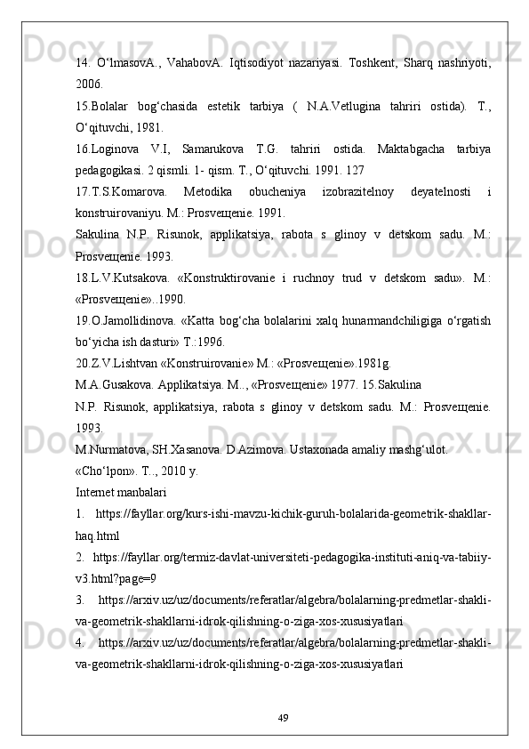 14.   O‘lmasovA.,   VahabovA.   Iqtisodiyot   nazariyasi.   Toshkent,   Sharq   nashriyoti,
2006.
15.Bolalar   bog‘chasida   estetik   tarbiya   (   N.A.Vetlugina   tahriri   ostida).   T.,
O‘qituvchi, 1981.
16.Loginova   V.I,   Samarukova   T.G.   tahriri   ostida.   Maktabgacha   tarbiya
pedagogikasi. 2 qismli. 1- qism. T., O‘qituvchi. 1991. 127
17.T.S.Komarova.   Metodika   obucheniya   izobrazitelnoy   deyatelnosti   i
konstruirovaniyu. M.: Prosve щ enie. 1991.
Sakulina   N.P.   Risunok,   applikatsiya,   rabota   s   glinoy   v   detskom   sadu.   M.:
Prosve щ enie. 1993.
18.L.V.Kutsakova.   «Konstruktirovanie   i   ruchnoy   trud   v   detskom   sadu».   M.:
«Prosve щ enie»..1990.
19.O.Jamollidinova.   «Katta   bog‘cha   bolalarini   xalq   hunarmandchiligiga   o‘rgatish
bo‘yicha ish dasturi» T.:1996.
20.Z.V.Lishtvan «Konstruirovanie» M.: «Prosve щ enie».1981g.
M.A.Gusakova. Applikatsiya. M.., «Prosve щ enie» 1977. 15.Sakulina
N.P.   Risunok,   applikatsiya,   rabota   s   glinoy   v   detskom   sadu.   M.:   Prosve щ enie.
1993.
M.Nurmatova, SH.Xasanova. D.Azimova. Ustaxonada amaliy mashg‘ulot.
«Cho‘lpon». T.., 2010 y.
Internet manbalari
1.   https://fayllar.org/kurs-ishi-mavzu-kichik-guruh-bolalarida-geometrik-shakllar-
haq.html
2.   https://fayllar.org/termiz-davlat-universiteti-pedagogika-instituti-aniq-va-tabiiy-
v3.html?page=9
3.   https://arxiv.uz/uz/documents/referatlar/algebra/bolalarning-predmetlar-shakli-
va-geometrik-shakllarni-idrok-qilishning-o-ziga-xos-xususiyatlari
4.   https://arxiv.uz/uz/documents/referatlar/algebra/bolalarning-predmetlar-shakli-
va-geometrik-shakllarni-idrok-qilishning-o-ziga-xos-xususiyatlari
49 