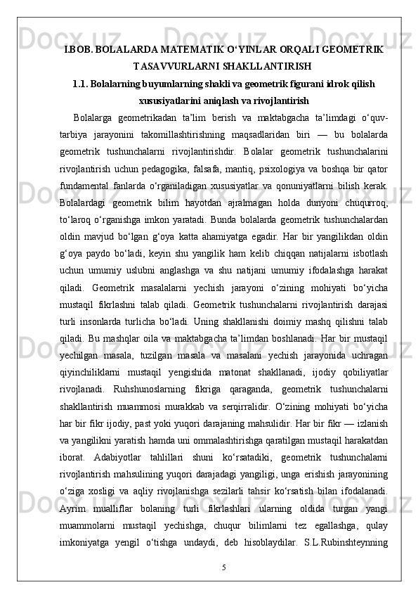 I.BOB. BOLALARDA MATEMATIK O‘YINLAR ORQALI GEOMETRIK
TASAVVURLARNI SHAKLLANTIRISH 
1.1.  Bolalarning buyumlarning shakli va geometrik figurani idrok qilish
xususiyatlarini aniqlash va rivojlantirish
Bolalarga   geometrikadan   ta’lim   berish   va   maktabgacha   ta’limdagi   o‘quv-
tarbiya   jarayonini   takomillashtirishning   maqsadlaridan   biri   —   bu   bolalarda
geometrik   tushunchalarni   rivojlantirishdir.   Bolalar   geometrik   tushunchalarini
rivojlantirish   uchun   pedagogika,   falsafa,   mantiq,   psixologiya   va   boshqa   bir   qator
fundamental   fanlarda   o‘rganiladigan   xususiyatlar   va   qonuniyatlarni   bilish   kerak.
Bolalardagi   geometrik   bilim   hayotdan   ajralmagan   holda   dunyoni   chuqurroq,
to‘laroq   o‘rganishga   imkon   yaratadi.   Bunda   bolalarda   geometrik   tushunchalardan
oldin   mavjud   bo‘lgan   g‘oya   katta   ahamiyatga   egadir.   Har   bir   yangilikdan   oldin
g‘oya   paydo   bo‘ladi,   keyin   shu   yangilik   ham   kelib   chiqqan   natijalarni   isbotlash
uchun   umumiy   uslubni   anglashga   va   shu   natijani   umumiy   ifodalashga   harakat
qiladi.   Geometrik   masalalarni   yechish   jarayoni   o‘zining   mohiyati   bo‘yicha
mustaqil   fikrlashni   talab   qiladi.   Geometrik   tushunchalarni   rivojlantirish   darajasi
turli   insonlarda   turlicha   bo‘ladi.   Uning   shakllanishi   doimiy   mashq   qilishni   talab
qiladi.   Bu   mashqlar   oila   va   maktabgacha   ta’limdan   boshlanadi.   Har   bir   mustaqil
yechilgan   masala,   tuzilgan   masala   va   masalani   yechish   jarayonida   uchragan
qiyinchiliklarni   mustaqil   yengishida   matonat   shakllanadi,   ijodiy   qobiliyatlar
rivojlanadi.   Ruhshunoslarning   fikriga   qaraganda,   geometrik   tushunchalarni
shakllantirish   muammosi   murakkab   va   serqirralidir.   O‘zining   mohiyati   bo‘yicha
har bir fikr ijodiy, past yoki yuqori darajaning mahsulidir. Har bir fikr — izlanish
va yangilikni yaratish hamda uni ommalashtirishga qaratilgan mustaqil harakatdan
iborat.   Adabiyotlar   tahlillari   shuni   ko‘rsatadiki,   geometrik   tushunchalarni
rivojlantirish   mahsulining   yuqori   darajadagi   yangiligi,   unga   erishish   jarayonining
o‘ziga   xosligi   va   aqliy   rivojlanishga   sezilarli   tahsir   ko‘rsatish   bilan   ifodalanadi.
Ayrim   mualliflar   bolaning   turli   fikrlashlari   ularning   oldida   turgan   yangi
muammolarni   mustaqil   yechishga,   chuqur   bilimlarni   tez   egallashga,   qulay
imkoniyatga   yengil   o‘tishga   undaydi,   deb   hisoblaydilar.   S.L.Rubinshteynning
5 