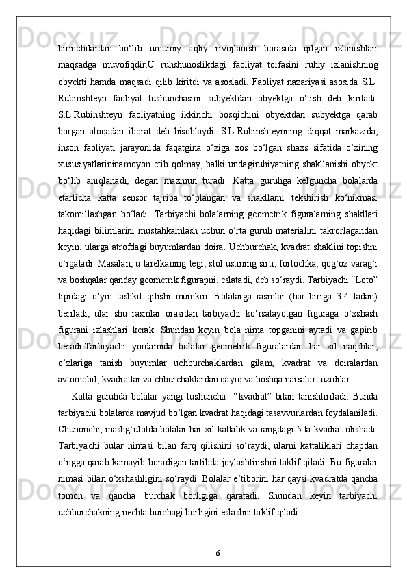 birinchilardan   bo‘lib   umumiy   aqliy   rivojlanish   borasida   qilgan   izlanishlari
maqsadga   muvofiqdir.U   ruhshunoslikdagi   faoliyat   toifasini   ruhiy   izlanishning
obyekti   hamda   maqsadi   qilib   kiritdi   va   asosladi.   Faoliyat   nazariyasi   asosida   S.L.
Rubinshteyn   faoliyat   tushunchasini   subyektdan   obyektga   o‘tish   deb   kiritadi.
S.L.Rubinshteyn   faoliyatning   ikkinchi   bosqichini   obyektdan   subyektga   qarab
borgan   aloqadan   iborat   deb   hisoblaydi.   S.L.Rubinshteynning   diqqat   markazida,
inson   faoliyati   jarayonida   faqatgina   o‘ziga   xos   bo‘lgan   shaxs   sifatida   o‘zining
xususiyatlarininamoyon   etib   qolmay,   balki   undagiruhiyatning   shakllanishi   obyekt
bo‘lib   aniqlanadi,   degan   mazmun   turadi.   Katta   guruhga   kelguncha   bolalarda
etarlicha   katta   sensor   tajriba   to‘plangan   va   shakllarni   tekshirish   ko‘nikmasi
takomillashgan   bo‘ladi.   Tarbiyachi   bolalarning   geometrik   figuralarning   shakllari
haqidagi   bilimlarini   mustahkamlash   uchun  o‘rta  guruh  materialini   takrorlagandan
keyin, ularga atrofdagi buyumlardan doira. Uchburchak, kvadrat shaklini topishni
o‘rgatadi. Masalan, u tarelkaning tegi, stol ustining sirti, fortochka, qog‘oz varag‘i
va boshqalar qanday geometrik figurapni, eslatadi, deb so‘raydi. Tarbiyachi “Loto”
tipidagi   o‘yin   tashkil   qilishi   mumkin.   Bolalarga   rasmlar   (har   biriga   3-4   tadan)
beriladi,   ular   shu   rasmlar   orasidan   tarbiyachi   ko‘rsatayotgan   figuraga   o‘xshash
figurani   izlashlari   kerak.   Shundan   keyin   bola   nima   topganini   aytadi   va   gapirib
beradi.Tarbiyachi   yordamida   bolalar   geometrik   figuralardan   har   xil   naqshlar,
o‘zlariga   tanish   buyumlar   uchburchaklardan   gilam,   kvadrat   va   doiralardan
avtomobil, kvadratlar va chburchaklardan qayiq va boshqa narsalar tuzidilar.
Katta   guruhda   bolalar   yangi   tushuncha   –“kvadrat”   bilan   tanishtiriladi.   Bunda
tarbiyachi bolalarda mavjud bo‘lgan kvadrat haqidagi tasavvurlardan foydalaniladi.
Chunonchi, mashg‘ulotda bolalar har xil kattalik va rangdagi 5 ta kvadrat olishadi.
Tarbiyachi   bular   nimasi   bilan   farq   qilishini   so‘raydi,   ularni   kattaliklari   chapdan
o‘ngga qarab kamayib boradigan tartibda joylashtirishni taklif qiladi. Bu figuralar
nimasi bilan o‘xshashligini so‘raydi. Bolalar e’tiborini har qaysi kvadratda qancha
tomon   va   qancha   burchak   borligiga   qaratadi.   Shundan   keyin   tarbiyachi
uchburchakning nechta burchagi borligini eslashni taklif qiladi. 
6 