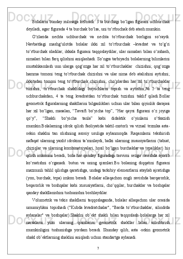 Bolalarni bunday xulosaga keltiradi: 3 ta burchagi bo‘lgan figurani uchburchak
deyiladi, agar figurada 4 ta burchak bo‘lsa, uni to‘rtbuchak deb atash mumkin. 
O‘zlarida   nechta   uchburchak   va   nechta   to‘rtburchak   borligini   so‘raydi.
Navbatdagi   mashg‘ulotda   bolalar   ikki   xil   to‘rtburchak   –kvadrat   va   to‘g‘ri
to‘rtburchak   oladilar;   ikkala   figurani   taqqoslaydilar,   ular   nimalari   bilan   o‘xshash,
nimalari bilan farq qilishini aniqlashadi. So‘ngra tarbiyachi bolalarning bilimlarini
mustahkamlash   uun   ularga   qog‘ozga   har   xil   to‘rtburchaklar     chizishni;   qog‘ozga
hamma   tomoni   teng   to‘rtburchak   chizishni   va   ular   nima   deb   atalishini   aytishni;
ikkitadan   tomoni   teng   to‘rtburchak   chizishni;   cho‘plardan   har   xil   to‘rtburchaklar
tuzishni;   to‘rtburchak   shaklidagi   buyuchlarni   topish   va   aytishni;№   2   ta   teng
uchburchakdan,   4   ta   teng   kvadratdan   to‘rtburchak   tuzishni   taklif   qiladi.Bollar
geometrik figuralarning shakllarini  bilganliklari  uchun ular  bilan  qiyinlik darajasi
har   xil   bo‘lgan,   masalan,   “Tavsifi   bo‘yicha   top”,   “Har   qaysi   figurani   o‘z   joyiga
qo‘y”,   “Shakli   bo‘yicha   tanla”   kabi   didaktik   o‘yinlarni   o‘tkazish
mumkin.Bolalarning   idrok   qilish   faoliyatida   taktil-motorli   va   vizual   texnika   asta-
sekin   shaklni   tan   olishning   asosiy   usuliga   aylanmoqda.   Raqamlarni   tekshirish
nafaqat  ularning yaxlit  idrokini  ta’minlaydi, balki  ularning xususiyatlarini  (tabiat,
chiziqlar  va ularning kombinatsiyalari, hosil  bo‘lgan burchaklar  va tepaliklar)  his
qilish imkonini  beradi,  bola  har  qanday  figuradagi  tasvirni  sezgir  ravishda  ajratib
ko‘rsatishni   o‘rganadi.   butun   va   uning   qismlari.Bu   bolaning   diqqatini   figurani
mazmunli tahlil qilishga qaratishga, undagi tarkibiy elementlarni ataylab ajratishga
(yon, burchak, tepa)  imkon beradi. Bolalar  allaqachon ongli  ravishda  barqarorlik,
beqarorlik   va   boshqalar   kabi   xususiyatlarni,   cho‘qqilar,   burchaklar   va   boshqalar
qanday shakllanishini tushunishni boshlaydilar.
Volumetrik   va   tekis   shakllarni   taqqoslaganda,   bolalar   allaqachon   ular   orasida
umumiylikni   topishadi   ("Kubda   kvadratchalar",   "Barda   to‘rtburchaklar,   silindrda
aylanalar"   va   boshqalar).Shaklni   ob’ekt   shakli   bilan   taqqoslash   bolalarga   har   xil
narsalarni   yoki   ularning   qismlarini   geometrik   shakllar   bilan   solishtirish
mumkinligini   tushunishga   yordam   beradi.   Shunday   qilib,   asta   -sekin   geometrik
shakl ob’ektlarning shaklini aniqlash uchun standartga aylanadi.
7 