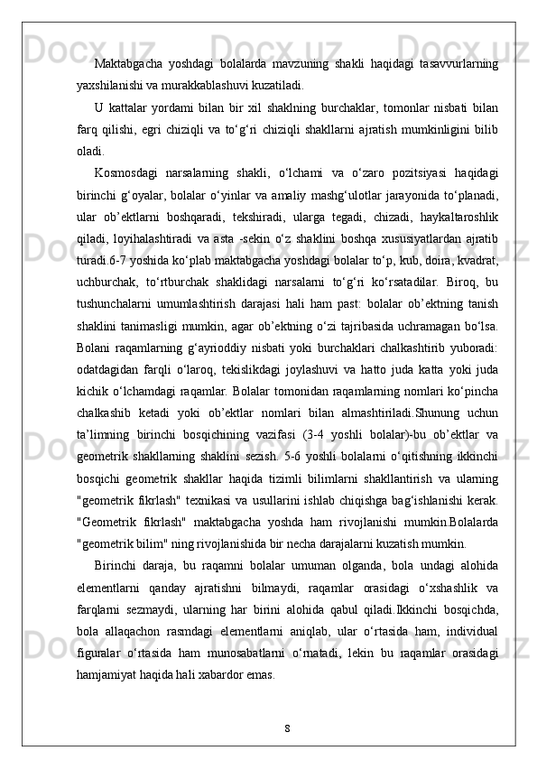 Maktabgacha   yoshdagi   bolalarda   mavzuning   shakli   haqidagi   tasavvurlarning
yaxshilanishi va murakkablashuvi kuzatiladi. 
U   kattalar   yordami   bilan   bir   xil   shaklning   burchaklar,   tomonlar   nisbati   bilan
farq   qilishi,   egri   chiziqli   va   to‘g‘ri   chiziqli   shakllarni   ajratish   mumkinligini   bilib
oladi.
Kosmosdagi   narsalarning   shakli,   o‘lchami   va   o‘zaro   pozitsiyasi   haqidagi
birinchi   g‘oyalar,   bolalar   o‘yinlar   va   amaliy   mashg‘ulotlar   jarayonida   to‘planadi,
ular   ob’ektlarni   boshqaradi,   tekshiradi,   ularga   tegadi,   chizadi,   haykaltaroshlik
qiladi,   loyihalashtiradi   va   asta   -sekin   o‘z   shaklini   boshqa   xususiyatlardan   ajratib
turadi.6-7 yoshida ko‘plab maktabgacha yoshdagi bolalar to‘p, kub, doira, kvadrat,
uchburchak,   to‘rtburchak   shaklidagi   narsalarni   to‘g‘ri   ko‘rsatadilar.   Biroq,   bu
tushunchalarni   umumlashtirish   darajasi   hali   ham   past:   bolalar   ob’ektning   tanish
shaklini  tanimasligi   mumkin,  agar  ob’ektning  o‘zi  tajribasida   uchramagan   bo‘lsa.
Bolani   raqamlarning   g‘ayrioddiy   nisbati   yoki   burchaklari   chalkashtirib   yuboradi:
odatdagidan   farqli   o‘laroq,   tekislikdagi   joylashuvi   va   hatto   juda   katta   yoki   juda
kichik o‘lchamdagi  raqamlar. Bolalar  tomonidan raqamlarning nomlari  ko‘pincha
chalkashib   ketadi   yoki   ob’ektlar   nomlari   bilan   almashtiriladi.Shunung   uchun
ta’limning   birinchi   bosqichining   vazifasi   (3-4   yoshli   bolalar)-bu   ob’ektlar   va
geometrik   shakllarning   shaklini   sezish.   5-6   yoshli   bolalarni   o‘qitishning   ikkinchi
bosqichi   geometrik   shakllar   haqida   tizimli   bilimlarni   shakllantirish   va   ularning
"geometrik  fikrlash"  texnikasi  va  usullarini  ishlab   chiqishga  bag‘ishlanishi   kerak.
"Geometrik   fikrlash"   maktabgacha   yoshda   ham   rivojlanishi   mumkin.Bolalarda
"geometrik bilim" ning rivojlanishida bir necha darajalarni kuzatish mumkin.
Birinchi   daraja,   bu   raqamni   bolalar   umuman   olganda,   bola   undagi   alohida
elementlarni   qanday   ajratishni   bilmaydi,   raqamlar   orasidagi   o‘xshashlik   va
farqlarni   sezmaydi,   ularning   har   birini   alohida   qabul   qiladi.Ikkinchi   bosqichda,
bola   allaqachon   rasmdagi   elementlarni   aniqlab,   ular   o‘rtasida   ham,   individual
figuralar   o‘rtasida   ham   munosabatlarni   o‘rnatadi,   lekin   bu   raqamlar   orasidagi
hamjamiyat haqida hali xabardor emas.
8 