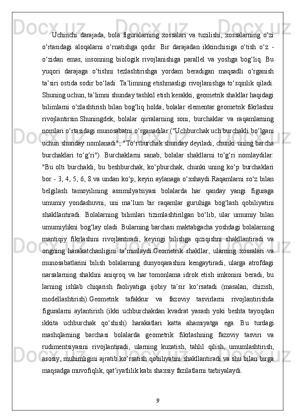 Uchinchi   darajada,   bola   figuralarning   xossalari   va   tuzilishi,   xossalarning   o‘zi
o‘rtasidagi   aloqalarni   o‘rnatishga   qodir.   Bir   darajadan   ikkinchisiga   o‘tish   o‘z   -
o‘zidan   emas,   insonning   biologik   rivojlanishiga   parallel   va   yoshga   bog‘liq.   Bu
yuqori   darajaga   o‘tishni   tezlashtirishga   yordam   beradigan   maqsadli   o‘rganish
ta’siri ostida sodir bo‘ladi. Ta’limning etishmasligi  rivojlanishga to‘sqinlik qiladi.
Shuning uchun, ta’limni shunday tashkil etish kerakki, geometrik shakllar haqidagi
bilimlarni o‘zlashtirish bilan bog‘liq holda, bolalar elementar geometrik fikrlashni
rivojlantirsin.Shuningdek,   bolalar   qirralarning   soni,   burchaklar   va   raqamlarning
nomlari o‘rtasidagi munosabatni o‘rganadilar ("Uchburchak uch burchakli bo‘lgani
uchun shunday nomlanadi"; "To‘rtburchak shunday deyiladi, chunki uning barcha
burchaklari   to‘g‘ri").   Burchaklarni   sanab,   bolalar   shakllarni   to‘g‘ri   nomlaydilar:
"Bu   olti   burchakli,   bu   beshburchak,   ko‘pburchak,   chunki   uning   ko‘p   burchaklari
bor - 3, 4, 5, 6, 8 va undan ko‘p, keyin aylanaga o‘xshaydi.Raqamlarni so‘z bilan
belgilash   tamoyilining   assimilyatsiyasi   bolalarda   har   qanday   yangi   figuraga
umumiy   yondashuvni,   uni   ma’lum   bir   raqamlar   guruhiga   bog‘lash   qobiliyatini
shakllantiradi.   Bolalarning   bilimlari   tizimlashtirilgan   bo‘lib,   ular   umumiy   bilan
umumiylikni bog‘lay oladi. Bularning barchasi maktabgacha yoshdagi bolalarning
mantiqiy   fikrlashini   rivojlantiradi,   keyingi   bilishga   qiziqishni   shakllantiradi   va
ongning   harakatchanligini   ta’minlaydi.Geometrik   shakllar,   ularning   xossalari   va
munosabatlarini   bilish   bolalarning   dunyoqarashini   kengaytiradi,   ularga   atrofdagi
narsalarning   shaklini   aniqroq   va   har   tomonlama   idrok   etish   imkonini   beradi,   bu
larning   ishlab   chiqarish   faoliyatiga   ijobiy   ta’sir   ko‘rsatadi   (masalan,   chizish,
modellashtirish).Geometrik   tafakkur   va   fazoviy   tasvirlarni   rivojlantirishda
figuralarni   aylantirish   (ikki   uchburchakdan   kvadrat   yasash   yoki   beshta   tayoqdan
ikkita   uchburchak   qo‘shish)   harakatlari   katta   ahamiyatga   ega.   Bu   turdagi
mashqlarning   barchasi   bolalarda   geometrik   fikrlashning   fazoviy   tasviri   va
rudimentsiyasini   rivojlantiradi,   ularning   kuzatish,   tahlil   qilish,   umumlashtirish,
asosiy, muhimligini ajratib ko‘rsatish qobiliyatini shakllantiradi va shu bilan birga
maqsadga muvofiqlik, qat’iyatlilik kabi shaxsiy fazilatlarni tarbiyalaydi.
9 