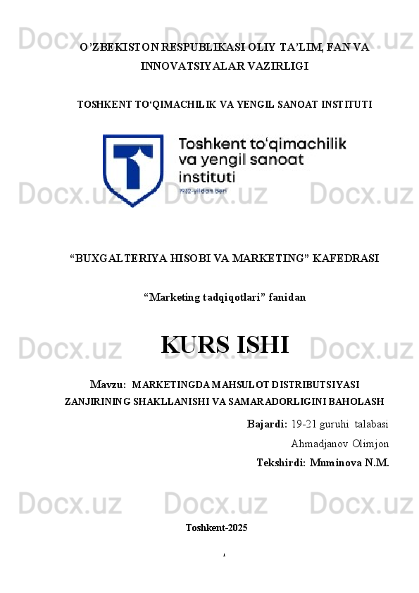 O’ZBEKISTON RESPUBLIKASI OLIY TA’LIM, FAN VA
INNOVATSIYALAR VAZIRLIGI
TOSHKENT TO‘QIMACHILIK VA  Y ENGIL   SANOAT   INSTITUTI
“BUXGALTERIYA HISOBI VA MARKETING”  KAFEDRASI
“Marketing tadqiqotlari”  fanidan
KURS ISHI
Mavzu:   MARKETINGDA MAHSULOT DISTRIBUTSIYASI
ZANJIRINING SHAKLLANISHI VA SAMARADORLIGINI BAHOLASH
Bajardi:   19-21  guruhi    talabasi
Ahmadjanov Olimjon
                   Tekshirdi: Muminova N.M.
                                                   Toshkent-2025
1 