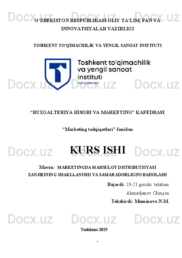O’ZBEKISTON RESPUBLIKASI OLIY TA’LIM, FAN VA
INNOVATSIYALAR VAZIRLIGI
TOSHKENT TO‘QIMACHILIK VA  Y ENGIL   SANOAT   INSTITUTI
“BUXGALTERIYA HISOBI VA MARKETING”  KAFEDRASI
“Marketing tadqiqotlari”  fanidan
KURS ISHI
Mavzu:   MARKETINGDA MAHSULOT DISTRIBUTSIYASI
ZANJIRINING SHAKLLANISHI VA SAMARADORLIGINI BAHOLASH
Bajardi:   19-21  guruhi    talabasi
Ahmadjanov Olimjon
                   Tekshirdi: Muminova N.M.
                                                   Toshkent-2025
1