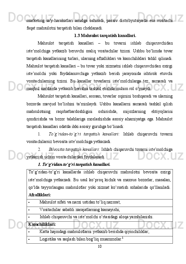 marketing   sa'y-harakatlari   amalga   oshiradi,   passiv   distribyutsiyada   esa   vositachi
faqat mahsulotni tarqatish bilan cheklanadi.
1.3 Mahsulot tarqatish kanallari.
Mahsulot   tarqatish   kanallari   –   bu   tovarni   ishlab   chiqaruvchidan
iste‘molchiga   yetkazib   beruvchi   oraliq   vositachilar   tizimi.   Ushbu   bo‘limda   tovar
tarqatish kanallarining turlari, ularning afzalliklari va kamchiliklari tahlil qilinadi.
Mahsulot tarqatish kanallari – bu tovar yoki xizmatni ishlab chiqaruvchidan oxirgi
iste’molchi   yoki   foydalanuvchiga   yetkazib   berish   jarayonida   ishtirok   etuvchi
vositachilarning   tizimi.   Bu   kanallar   tovarlarni   iste’molchilarga   tez,   samarali   va
maqbul narxlarda yetkazib berishni tashkil etishda muhim rol o‘ynaydi.
Mahsulot tarqatish kanallari, asosan, tovarlar oqimini boshqaradi va ularning
bozorda   mavjud   bo‘lishini   ta’minlaydi.   Ushbu   kanallarni   samarali   tashkil   qilish
mahsulotning   raqobatbardoshligini   oshirishda,   mijozlarning   ehtiyojlarini
qondirishda   va   bozor   talablariga   moslashishda   asosiy   ahamiyatga   ega.   Mahsulot
tarqatish kanallari odatda ikki asosiy guruhga bo‘linadi:
1. To‘g‘ridan-to‘g‘ri   tarqatish   kanallari:   Ishlab   chiqaruvchi   tovarni
vositachilarsiz bevosita iste’molchiga yetkazadi.
2. Bilvosita tarqatish kanallari:  Ishlab chiqaruvchi tovarni iste’molchiga
yetkazish uchun vositachilardan foydalanadi.
1. To‘g‘ridan-to‘g‘ri tarqatish kanallari.
To‘g‘ridan-to‘g‘ri   kanallarda   ishlab   chiqaruvchi   mahsulotni   bevosita   oxirgi
iste’molchiga   yetkazadi.   Bu   usul   ko‘proq   kichik   va   maxsus   bozorlar,   masalan,
qo‘lda   tayyorlangan   mahsulotlar   yoki   xizmat   ko‘rsatish   sohalarida   qo‘llaniladi.
Afzalliklari:
 Mahsulot sifati va narxi ustidan to‘liq nazorat;
 Vositachilar sababli xarajatlarning kamayishi;
 Ishlab chiqaruvchi va iste’molchi o‘rtasidagi aloqa yaxshilanishi.
Kamchiliklari:
 Katta hajmdagi mahsulotlarni yetkazib berishda qiyinchiliklar;
 Logistika va saqlash bilan bog‘liq muammolar. 1
10
