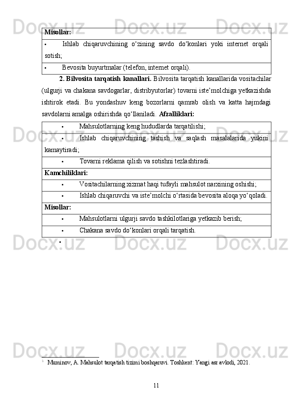 Misollar:
 Ishlab   chiqaruvchining   o‘zining   savdo   do‘konlari   yoki   internet   orqali
sotish;
 Bevosita buyurtmalar (telefon, internet orqali).
2. Bilvosita tarqatish kanallari.   Bilvosita tarqatish kanallarida vositachilar
(ulgurji va chakana savdogarlar, distribyutorlar) tovarni iste’molchiga yetkazishda
ishtirok   etadi.   Bu   yondashuv   keng   bozorlarni   qamrab   olish   va   katta   hajmdagi
savdolarni amalga oshirishda qo‘llaniladi.  Afzalliklari:
 Mahsulotlarning keng hududlarda tarqatilishi;
 Ishlab   chiqaruvchining   tashish   va   saqlash   masalalarida   yukini
kamaytiradi;
 Tovarni reklama qilish va sotishni tezlashtiradi.
Kamchiliklari:
 Vositachilarning xizmat haqi tufayli mahsulot narxining oshishi;
 Ishlab chiqaruvchi va iste’molchi o‘rtasida bevosita aloqa yo‘qoladi.
Misollar:
 Mahsulotlarni ulgurji savdo tashkilotlariga yetkazib berish;
 Chakana savdo do‘konlari orqali tarqatish.
1
  Muminov, A. Mahsulot tarqatish tizimi boshqaruvi. Toshkent: Yangi asr avlodi, 2021.
11