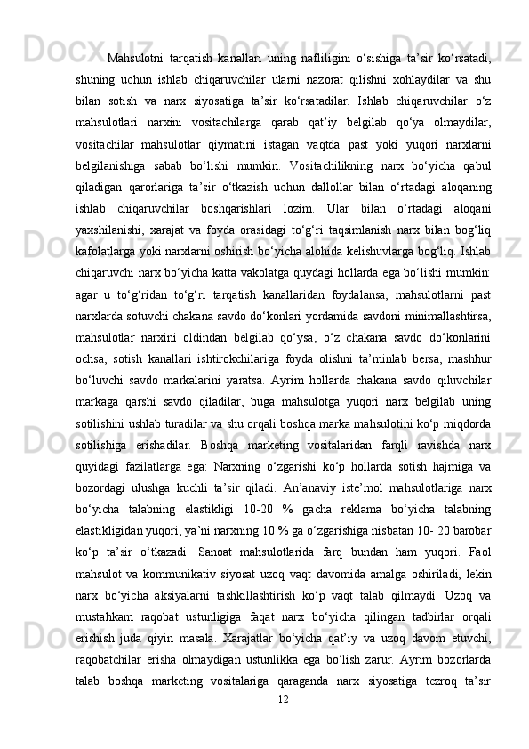 Mahsulotni   tarqatish   kanallari   uning   nafliligini   o‘sishiga   ta’sir   ko‘rsatadi,
shuning   uchun   ishlab   chiqaruvchilar   ularni   nazorat   qilishni   xohlaydilar   va   shu
bilan   sotish   va   narx   siyosatiga   ta’sir   ko‘rsatadilar.   Ishlab   chiqaruvchilar   o‘z
mahsulotlari   narxini   vositachilarga   qarab   qat’iy   belgilab   qo‘ya   olmaydilar,
vositachilar   mahsulotlar   qiymatini   istagan   vaqtda   past   yoki   yuqori   narxlarni
belgilanishiga   sabab   bo‘lishi   mumkin.   Vositachilikning   narx   bo‘yicha   qabul
qiladigan   qarorlariga   ta’sir   o‘tkazish   uchun   dallollar   bilan   o‘rtadagi   aloqaning
ishlab   chiqaruvchilar   boshqarishlari   lozim.   Ular   bilan   o‘rtadagi   aloqani
yaxshilanishi,   xarajat   va   foyda   orasidagi   to‘g‘ri   taqsimlanish   narx   bilan   bog‘liq
kafolatlarga yoki narxlarni oshirish bo‘yicha alohida kelishuvlarga bog‘liq. Ishlab
chiqaruvchi narx bo‘yicha katta vakolatga quydagi hollarda ega bo‘lishi  mumkin:
agar   u   to‘g‘ridan   to‘g‘ri   tarqatish   kanallaridan   foydalansa,   mahsulotlarni   past
narxlarda sotuvchi chakana savdo do‘konlari yordamida savdoni minimallashtirsa,
mahsulotlar   narxini   oldindan   belgilab   qo‘ysa,   o‘z   chakana   savdo   do‘konlarini
ochsa,   sotish   kanallari   ishtirokchilariga   foyda   olishni   ta’minlab   bersa,   mashhur
bo‘luvchi   savdo   markalarini   yaratsa.   Ayrim   hollarda   chakana   savdo   qiluvchilar
markaga   qarshi   savdo   qiladilar,   buga   mahsulotga   yuqori   narx   belgilab   uning
sotilishini ushlab turadilar va shu orqali boshqa marka mahsulotini ko‘p miqdorda
sotilishiga   erishadilar.   Boshqa   marketing   vositalaridan   farqli   ravishda   narx
quyidagi   fazilatlarga   ega:   Narxning   o‘zgarishi   ko‘p   hollarda   sotish   hajmiga   va
bozordagi   ulushga   kuchli   ta’sir   qiladi.   An’anaviy   iste’mol   mahsulotlariga   narx
bo‘yicha   talabning   elastikligi   10-20   %   gacha   reklama   bo‘yicha   talabning
elastikligidan yuqori, ya’ni narxning 10 % ga o‘zgarishiga nisbatan 10- 20 barobar
ko‘p   ta’sir   o‘tkazadi.   Sanoat   mahsulotlarida   farq   bundan   ham   yuqori.   Faol
mahsulot   va   kommunikativ   siyosat   uzoq   vaqt   davomida   amalga   oshiriladi,   lekin
narx   bo‘yicha   aksiyalarni   tashkillashtirish   ko‘p   vaqt   talab   qilmaydi.   Uzoq   va
mustahkam   raqobat   ustunligiga   faqat   narx   bo‘yicha   qilingan   tadbirlar   orqali
erishish   juda   qiyin   masala.   Xarajatlar   bo‘yicha   qat’iy   va   uzoq   davom   etuvchi,
raqobatchilar   erisha   olmaydigan   ustunlikka   ega   bo‘lish   zarur.   Ayrim   bozorlarda
talab   boshqa   marketing   vositalariga   qaraganda   narx   siyosatiga   tezroq   ta’sir
12