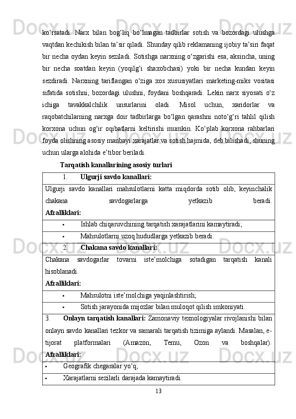 ko‘rsatadi.   Narx   bilan   bog‘liq   bo‘lmagan   tadbirlar   sotish   va   bozordagi   ulushga
vaqtdan kechikish bilan ta’sir qiladi. Shunday qilib reklamaning ijobiy ta’siri faqat
bir  necha oydan keyin seziladi. Sotishga  narxning o‘zgarishi  esa, aksincha,  uning
bir   necha   soatdan   keyin   (yoqilg‘i   shaxobchasi)   yoki   bir   necha   kundan   keyin
sezdiradi.   Narxning   tariflangan   o‘ziga   xos   xususiyatlari   marketing-miks   vositasi
sifatida   sotishni,   bozordagi   ulushni,   foydani   boshqaradi.   Lekin   narx   siyosati   o‘z
ichiga   tavakkalchilik   unsurlarini   oladi.   Misol   uchun,   xaridorlar   va
raqobatchilarning   narxga   doir   tadbirlarga   bo‘lgan   qarashni   noto‘g‘ri   tahlil   qilish
korxona   uchun   og‘ir   oqibatlarni   keltirishi   mumkin.   Ko‘plab   korxona   rahbarlari
foyda olishning asosiy manbayi xarajatlar va sotish hajmida, deb bilishadi, shuning
uchun ularga alohida e’tibor beriladi.
Tarqatish kanallarining asosiy turlari
1. Ulgurji savdo kanallari:
Ulgurji   savdo   kanallari   mahsulotlarni   katta   miqdorda   sotib   olib,   keyinchalik
chakana   savdogarlarga   yetkazib   beradi.
Afzalliklari:
 Ishlab chiqaruvchining tarqatish xarajatlarini kamaytiradi;
 Mahsulotlarni uzoq hududlarga yetkazib beradi.
2. Chakana savdo kanallari:  
Chakana   savdogarlar   tovarni   iste’molchiga   sotadigan   tarqatish   kanali
hisoblanadi.
Afzalliklari:
 Mahsulotni iste’molchiga yaqinlashtirish;
 Sotish jarayonida mijozlar bilan muloqot qilish imkoniyati.
3. Onlayn tarqatish kanallari:   Zamonaviy texnologiyalar rivojlanishi bilan
onlayn savdo kanallari tezkor va samarali tarqatish tizimiga aylandi. Masalan, e-
tijorat   platformalari   (Amazon,   Temu,   Ozon   va   boshqalar).
Afzalliklari:
 Geografik chegaralar yo‘q;
 Xarajatlarni sezilarli darajada kamaytiradi.
13 