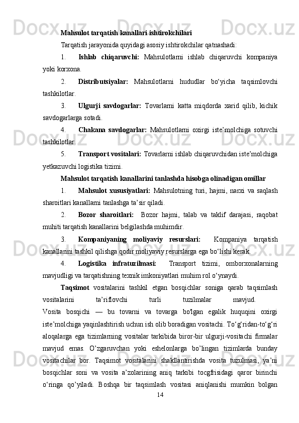 Mahsulot tarqatish kanallari ishtirokchilari
Tarqatish jarayonida quyidagi asosiy ishtirokchilar qatnashadi:
1. Ishlab   chiqaruvchi:   Mahsulotlarni   ishlab   chiqaruvchi   kompaniya
yoki korxona.
2. Distributsiyalar:   Mahsulotlarni   hududlar   bo‘yicha   taqsimlovchi
tashkilotlar.
3. Ulgurji   savdogarlar:   Tovarlarni   katta   miqdorda   xarid   qilib,   kichik
savdogarlarga sotadi.
4. Chakana   savdogarlar:   Mahsulotlarni   oxirgi   iste’molchiga   sotuvchi
tashkilotlar.
5. Transport vositalari:  Tovarlarni ishlab chiqaruvchidan iste’molchiga
yetkazuvchi logistika tizimi.
Mahsulot tarqatish kanallarini tanlashda hisobga olinadigan omillar
1. Mahsulot   xususiyatlari:   Mahsulotning   turi,   hajmi,   narxi   va   saqlash
sharoitlari kanallarni tanlashga ta’sir qiladi.
2. Bozor   sharoitlari:     Bozor   hajmi,   talab   va   taklif   darajasi,   raqobat
muhiti tarqatish kanallarini belgilashda muhimdir.
3. Kompaniyaning   moliyaviy   resurslari:     Kompaniya   tarqatish
kanallarini tashkil qilishga qodir moliyaviy resurslarga ega bo‘lishi kerak.
4. Logistika   infratuzilmasi:     Transport   tizimi,   omborxonalarning
mavjudligi va tarqatishning texnik imkoniyatlari muhim rol o‘ynaydi.
Taqsimot   vositalarini   tashkil   etgan   bosqichlar   soniga   qarab   taqsimlash
vositalarini   ta’riflovchi   turli   tuzilmalar   mavjud.  
Vosita   bosqichi   —   bu   tovarni   va   tovarga   bo'lgan   egalik   huquqini   oxirgi
iste’molchiga yaqinlashtirish uchun ish olib boradigan vositachi. To‘g‘ridan-to‘g‘ri
aloqalarga   ega   tizimlarning   vositalar   tarkibida   biror-bir   ulgurji-vositachi   firmalar
mavjud   emas.   O’zgaruvchan   yoki   eshelonlarga   bo’lingan   tizimlarda   bunday
vositachilar   bor.   Taqsimot   vositalarini   shakllantirishda   vosita   tuzulmasi,   ya’ni
bosqichlar   soni   va   vosita   a’zolarining   aniq   tarkibi   tocgfrisidagi   qaror   birinchi
o‘ringa   qo’yiladi.   Boshqa   bir   taqsimlash   vositasi   aniqlanishi   mumkin   bolgan
14