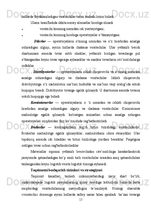 hollarda foydalaniladigan vositachilar turini tanlash lozim boladi. 
Ularni tasniflashda ikkita asosiy alomatlar hisobga olinadi.
o vositachi kimning nomidan ish yuritayotgani; 
o vositachi kimning hisobiga operatsiyalar o‘tkazayotgani. 
    Dilerlar   —   operatsiyalarni   o'zining   nomidan   va   o‘z   hisobidan   amalga
oshiradigan   ulguiji,   ayrim   hollarda   chakana   vositachilar.   Ular   yetkazib   berish
shartnomasi   asosida   tovar   sotib   oladilar,   yetkazib   bcrilgan   tovarlarga   pul
o'tkazgandan keyin tovar egasiga aylanadilar va mazkur tovarlarni istc’molchilarga
sofadilar.  
            Distribyutorlar   — operatsiyalarni ishlab chiqaruvchi va o‘zining nomidan
amalga   oshiradigan   ulgurji   va   chakana   vositachilar.   Ishlab   chiqaruvchi
distribyutorga   o‘z   mahsulotini   ma’lum   hududda  va   ma’lum   vaqt   oralig‘ida  sotish
huquqini beradi. Distribyutor tovarga cgalik qilmaydi. U shartnoma asosida tovami
sotish huquqiga ega boladi. 
Komissionerlar   —   operatsiyalarni   o   ‘z   nomidan   va   ishlab   chiqaruvchi
hisobidan   amalga   oshiradigan   ulgurji   va   chakana   vositachilar.   Komissioner
mahsulotga   egalik   qilmaydi.   ko'rsatgan   xizinatlari   uchun   amalga   oshirgan
operatsiyalari miqdoridan foiz ko‘rinishida rag'batlantiriladi. 
Brokerlar   —   kontragentlami   yig‘ib   bitim   tuzishdagi   vositachilardir.
Brokerlar   mahsulotga   egalik   qilmaydilar,   mahsulotlami   idora   etmaydilar.   Ular
topshiriq   asosida   ish   tutadilar   va   bitim   tuzilishiga   yordam   beradilar.   Faqatgina
sotilgan tovar uchun rag'batlantiriladilar. 
Materiallar   oqimini   yetkazib   beruvchidan   iste’molchiga   harakatlantirish
jarayonida qatnashadigan ko‘p sonli turli vositachilar orasidan aniq qatnashchilari
tanlangandan keyin logistik vosita logistik tizimga aylanadi. 
Taqsimotni boshqarish tizimlari va strategiyasi .
Taqsimot   kanallari   tanlash   imkoniyatlaridagi   zarur   shart   bo‘lib,
makrodarajada   logistik   jarayonlarning   qulay   ravishga   keltirilishi   bozorda   katta
miqdordagi   vositachilaming   mavjudligini   ta’minlaydi.   Hozirgi   sharoitda
«vositachi»   iborasiga   ayrim   hollarda   salbiy   nazar   bilan   qaraladi:   ba’zan   tovarga
15 