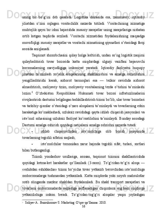 uning   bir   bo‘g‘ini   deb   qaraladi.   Logistika   doirasida   esa,   zamonaviy,   iqtisodiy
jiliatdan   o‘zini   oqlagan   vositachilik   nazarda   tutiladi.   Vositachining   xizmatiga
muhtojlik qaysi bir ishni bajarishda xususiy xarajatlar uning xarajatlariga nisbatan
ortib   ketgan   taqdirda   seziladi.   Vositachi   xizmatidan   foydalanishning   maqsadga
muvofiqligi xususiy xarajatlar va vositachi xizmatining qiymatlari o‘rtasidagi farqi
asosida aniqlanadi.  
Taqsimot shoxobchasini  qulay holga keltirish, undan so‘ng logistik zanjirni
qulaylashtirish   tovar   bozorida   katta   miqdordagi   ulgurji   vazifani   bajaruvchi
korxonalarning   mavjudligiga   imkoniyat   yaratadi.   Iqtisodiy   faoliyatni   huquqiy
jihatdan   ta’minlash   xo'jalik   aloqalarining   shakllanishini   va   amalga   oshirilishini
yengillashtirishi   kerak,   axborot   tarmoqlari   esa   —   tezkor   ravishda   axborot
almashtirish,   moliyaviy   tizim,   moliyaviy   vositalaming   tezda   o‘tishini   ta’minlashi
lozim. 2
  O’zbekiston   Respublikasi   Hukumati   tovar   bozori   infratuzilmalarini
rivojlantirish dasturini belgilagan tashkillashtirish tizimi bo‘lib, ular tovar bozorlari
va tarkibiy qismlar o‘rtasidagi o‘zaro aloqalarni ta’minlaydi va tovarlarning erkin
harakatiga ko‘maklashadi, uzluksiz ravishdagi qayta ishlab chiqarish jarayonlari va
iste’mol  sohasining   uzluksiz  faoliyat  ko‘rsatilishini  ta’minlaydi. Bunday  asosdagi
Dasturni amalga oshirish quyidagi natijalami amalga oshrishni nazarda tutadi: 
 ishlab   chiqaruvchidan   iste’molchiga   olib   borish   jarayonida
tovarlaming tegishli sifatini saqlash; 
 iste’molchilar   tomonidan   zarur   hajmda   tegishli   sifat,   turlari,   sortlari
bilan butlanganligi. 
Tizimli   yondashuv   usullariga,   asosan,   taqsimot   tizimini   shakllantirishda
quyidagi   ketma-ket   harakatlar   qo‘llaniladi   (3-rasm).   To‘g‘ridan-to‘g‘ri   aloqa   —
«eshikdan   eshikkacha»   tizimi   bo‘yicha   tovar   yetkazib   beruvchidan   iste’molchiga
omborxonalarga  tushmasdan  yetkaziladi.  Katta  miqdorda  yoki   noyob mahsulotlar
sotib   olinganda   mazkur   shakldan   foydalaniladi.   Bu   shakl   transport   xarajatlari   va
tovarlami omborxonalarda saqlashga sarflanadigan chiqimlami eng kam miqdorga
yetkazilishiga   imkon   beradi.   To‘g‘ridan-tog’g’ri   aloqalar   yaqin   joylashgan
2
  Soliyev A.. Buzrukxonov S. Marketing: O‘quv qo‘llanma. 2010.
16 