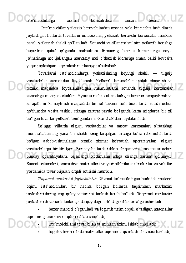 iste’molchilarga   xizmat   ko‘rsatishda   samara   beradi.  
                     Iste’molchilar yetkazib beruvchilardan uzoqda yoki bir nechta hududlarda
joylashgan   hollarda   tovarlarni   omborxona,   yetkazib   beruvchi   korxonalar   markazi
orqali yetkazish shakli qo‘llaniladi. Sotuvchi vakillar mahsulotni yetkazib berishga
buyurtma   qabul   qilganda   mahsulotni   firmaning   bironta   korxonasiga   qayta
jo‘natishga   mo‘ljallangan   markaziy   mol   o‘tkazish   idorasiga   emas,   balki   bevosita
yaqin joylashgan taqsimlash markaziga jo'natishadi. 
Tovarlarni   iste’molchilarga   yetkazishning   keyingi   shakli   —   ulguiji
vositachilar   xizmatidan   foydalanish.   Yetkazib   beruvchilar   ishlab   chiqarish   va
texnik   maqsadda   foydalaniladigan   mahsulotlami   sotishda   ulguiji   korxonalar
xizmatiga murojaat etadilar. Ayniqsa mahsulot sotiladigan bozorni kengaytirish va
xarajatlami   kamaytirish   maqsadida   bir   xil   tovami   turli   bozorlarda   sotish   uchun
qo'shimcha   vosita   tashkil   etishga   zarurat   paydo   bo'lganda   katta   miqdorda   bir   xil
bo‘lgan tovarlar yetkazib berilganda mazkur shakldan foydalaniladi. 
So‘nggi   yillarda   ulgurji   vositachilar   va   sanoat   korxonalari   o‘rtasidagi
munosabatlarning   yana   bir   shakli   keng   tarqalgan.   Bunga   ko‘ra   iste’molchilarda
bo'lgan   asbob-uskunalarga   texnik   xizmat   ko'rsatish   operatsiyalari   ulgurji
vositachilarga  biriktirilgan.  Bunday   hollarda  ishlab   chiqaruvchi   korxonalar  uchun
bunday   operatsiyalami   bajarishga   xodimlami   ishga   olishga   zarurat   qolmaydi.
Sanoat uskunalari, xomashyo materiallari va yariinfabrikatlar brokerlar va vakillar
yordamida tovar biijalari orqali sotilishi mumkin. 
Taqsimot   markazini   joylashtirish.   Xizmat   ko‘rsatiladigan   hududda   material
oqimi   iste’molchilari   bir   nechta   bo'lgan   hollarda   taqsimlash   markazini
joylashtirishning   eng   qulay   variantini   tanlash   kerak   bo‘ladi.   Taqsimot   markazini
joylashtirish varianti tanlanganda quyidagi tartibdagi ishlar amalga oshiriladi: 
 bozor sharoiti o‘rganiladi va logistik tizim orqali o‘tadigan materiallar
oqimining taxminiy miqdori ishlab chiqiladi; 
 iste’molchilami tovar bilan ta’minlash tizimi ishlab chiqiladi; 
 logistik tizim ichida materiallar oqimini taqsimlash chizmasi tuziladi; 
17 