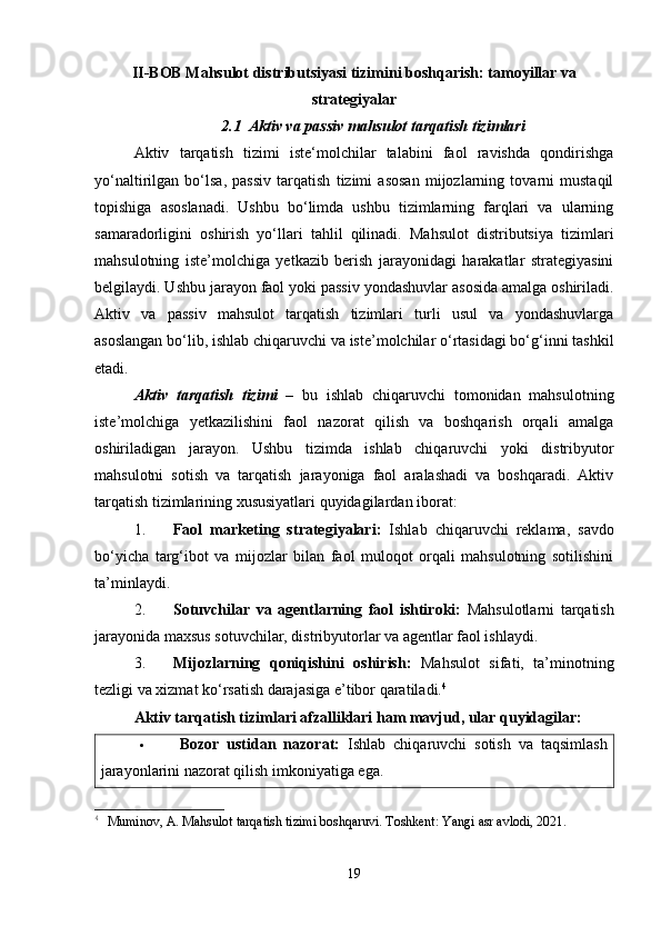 II-BOB Mahsulot distributsiyasi tizimini boshqarish: tamoyillar va
strategiyalar
2.1  Aktiv va passiv mahsulot tarqatish tizimlari
Aktiv   tarqatish   tizimi   iste‘molchilar   talabini   faol   ravishda   qondirishga
yo‘naltirilgan   bo‘lsa,   passiv   tarqatish   tizimi   asosan   mijozlarning   tovarni   mustaqil
topishiga   asoslanadi.   Ushbu   bo‘limda   ushbu   tizimlarning   farqlari   va   ularning
samaradorligini   oshirish   yo‘llari   tahlil   qilinadi.   Mahsulot   distributsiya   tizimlari
mahsulotning   iste’molchiga   yetkazib   berish   jarayonidagi   harakatlar   strategiyasini
belgilaydi. Ushbu jarayon faol yoki passiv yondashuvlar asosida amalga oshiriladi.
Aktiv   va   passiv   mahsulot   tarqatish   tizimlari   turli   usul   va   yondashuvlarga
asoslangan bo‘lib, ishlab chiqaruvchi va iste’molchilar o‘rtasidagi bo‘g‘inni tashkil
etadi.
Aktiv   tarqatish   tizimi   –   bu   ishlab   chiqaruvchi   tomonidan   mahsulotning
iste’molchiga   yetkazilishini   faol   nazorat   qilish   va   boshqarish   orqali   amalga
oshiriladigan   jarayon.   Ushbu   tizimda   ishlab   chiqaruvchi   yoki   distribyutor
mahsulotni   sotish   va   tarqatish   jarayoniga   faol   aralashadi   va   boshqaradi.   Aktiv
tarqatish tizimlarining xususiyatlari quyidagilardan iborat:
1. Faol   marketing   strategiyalari:   Ishlab   chiqaruvchi   reklama,   savdo
bo‘yicha   targ‘ibot   va   mijozlar   bilan   faol   muloqot   orqali   mahsulotning   sotilishini
ta’minlaydi.
2. Sotuvchilar   va   agentlarning   faol   ishtiroki:   Mahsulotlarni   tarqatish
jarayonida maxsus sotuvchilar, distribyutorlar va agentlar faol ishlaydi.
3. Mijozlarning   qoniqishini   oshirish:   Mahsulot   sifati,   ta’minotning
tezligi va xizmat ko‘rsatish darajasiga e’tibor qaratiladi. 4
Aktiv tarqatish tizimlari afzalliklari ham mavjud, ular quyidagilar: 
 Bozor   ustidan   nazorat:   Ishlab   chiqaruvchi   sotish   va   taqsimlash
jarayonlarini nazorat qilish imkoniyatiga ega.
4
  Muminov, A. Mahsulot tarqatish tizimi boshqaruvi. Toshkent: Yangi asr avlodi, 2021.
19 