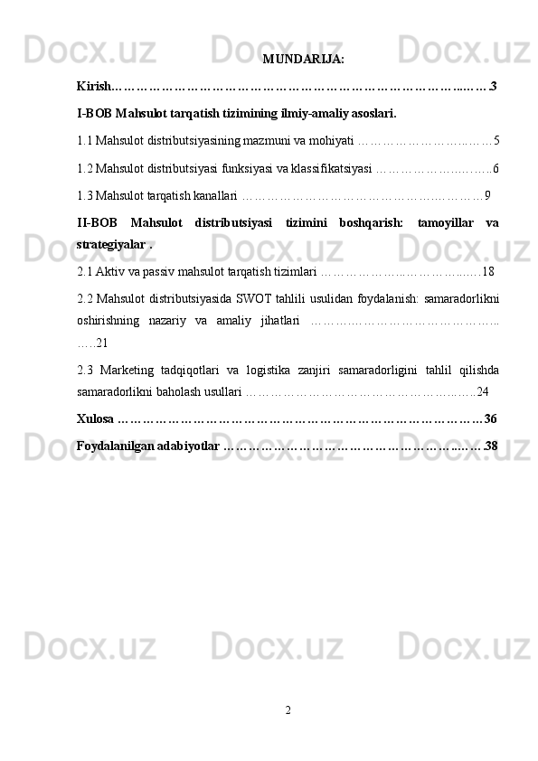 MUNDARIJA:
Kirish………………………………………………………………………...…….3
I-BOB Mahsulot tarqatish tizimining ilmiy-amaliy asoslari.
1.1 Mahsulot distributsiyasining mazmuni va mohiyati ……………………...……5
1.2 Mahsulot distributsiyasi funksiyasi va klassifikatsiyasi ………………..….…..6
1.3 Mahsulot tarqatish kanallari ……………………………………….…………9
II-BOB   Mahsulot   distributsiyasi   tizimini   boshqarish:   tamoyillar   va
strategiyalar .
2.1 Aktiv va passiv mahsulot tarqatish tizimlari ………………...…………...….18
2.2 Mahsulot  distributsiyasida SWOT tahlili usulidan foydalanish: samaradorlikni
oshirishning   nazariy   va   amaliy   jihatlari   ……….……………………………...
…..21
2.3   Marketing   tadqiqotlari   va   logistika   zanjiri   samaradorligini   tahlil   qilishda
samaradorlikni baholash usullari …………………………………………...…..24
Xulosa ……………………………………………………………………………36
Foydalanilgan adabiyotlar ………………………………………………..…….38
 
2