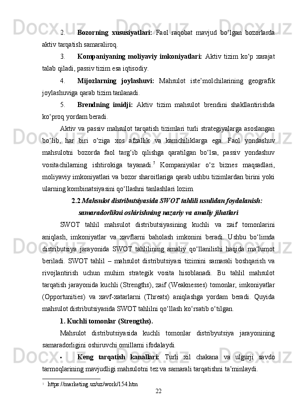 2. Bozorning   xususiyatlari:   Faol   raqobat   mavjud   bo‘lgan   bozorlarda
aktiv tarqatish samaraliroq.
3. Kompaniyaning   moliyaviy   imkoniyatlari:   Aktiv   tizim   ko‘p   xarajat
talab qiladi, passiv tizim esa iqtisodiy.
4. Mijozlarning   joylashuvi:   Mahsulot   iste’molchilarining   geografik
joylashuviga qarab tizim tanlanadi.
5. Brendning   imidji:   Aktiv   tizim   mahsulot   brendini   shakllantirishda
ko‘proq yordam beradi.
Aktiv va passiv mahsulot  tarqatish tizimlari turli strategiyalarga asoslangan
bo‘lib,   har   biri   o‘ziga   xos   afzallik   va   kamchiliklarga   ega.   Faol   yondashuv
mahsulotni   bozorda   faol   targ‘ib   qilishga   qaratilgan   bo‘lsa,   passiv   yondashuv
vositachilarning   ishtirokiga   tayanadi. 5
  Kompaniyalar   o‘z   biznes   maqsadlari,
moliyaviy imkoniyatlari va bozor sharoitlariga qarab ushbu tizimlardan birini yoki
ularning kombinatsiyasini qo‘llashni tanlashlari lozim.
2.2  Mahsulot distributsiyasida SWOT tahlili usulidan foydalanish:
samaradorlikni oshirishning nazariy   va amaliy jihatlari
SWOT   tahlil   mahsulot   distributsiyasining   kuchli   va   zaif   tomonlarini
aniqlash,   imkoniyatlar   va   xavflarni   baholash   imkonini   beradi.   Ushbu   bo‘limda
distributsiya   jarayonida   SWOT   tahlilining   amaliy   qo‘llanilishi   haqida   ma‘lumot
beriladi.   SWOT   tahlil   –   mahsulot   distributsiyasi   tizimini   samarali   boshqarish   va
rivojlantirish   uchun   muhim   strategik   vosita   hisoblanadi.   Bu   tahlil   mahsulot
tarqatish   jarayonida   kuchli   (Strengths),   zaif   (Weaknesses)   tomonlar,  imkoniyatlar
(Opportunities)   va   xavf-xatarlarni   (Threats)   aniqlashga   yordam   beradi.   Quyida
mahsulot distributsiyasida SWOT tahlilni qo‘llash ko‘rsatib o‘tilgan.
1. Kuchli tomonlar (Strengths).
Mahsulot   distributsiyasida   kuchli   tomonlar   distribyutsiya   jarayonining
samaradorligini oshiruvchi omillarni ifodalaydi.
 Keng   tarqatish   kanallari:   Turli   xil   chakana   va   ulgurji   savdo
tarmoqlarining mavjudligi mahsulotni tez va samarali tarqatishni ta’minlaydi.
5
  https://marketing.uz/uz/work/154.htm
22 