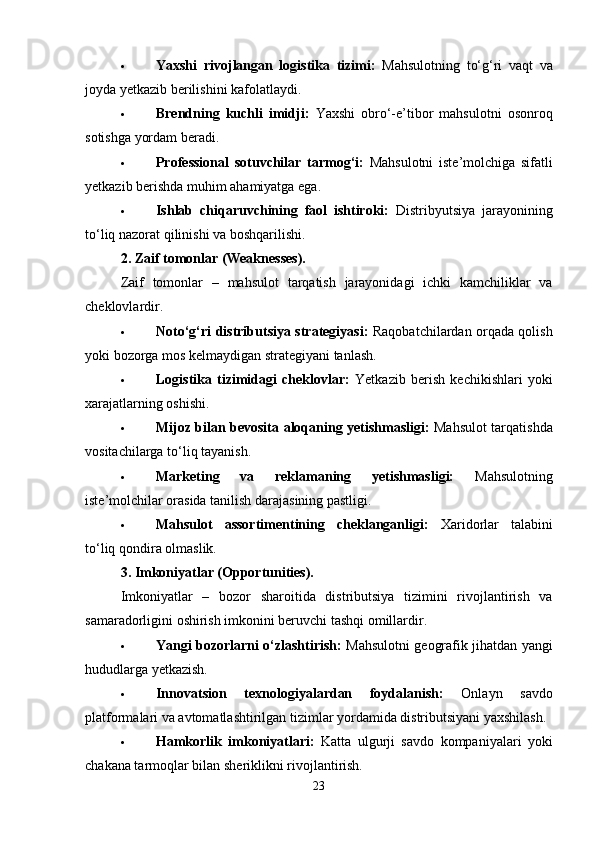  Yaxshi   rivojlangan   logistika   tizimi:   Mahsulotning   to‘g‘ri   vaqt   va
joyda yetkazib berilishini kafolatlaydi.
 Brendning   kuchli   imidji:   Yaxshi   obro‘-e’tibor   mahsulotni   osonroq
sotishga yordam beradi.
 Professional   sotuvchilar   tarmog‘i:   Mahsulotni   iste’molchiga   sifatli
yetkazib berishda muhim ahamiyatga ega.
 Ishlab   chiqaruvchining   faol   ishtiroki:   Distribyutsiya   jarayonining
to‘liq nazorat qilinishi va boshqarilishi.
2. Zaif tomonlar (Weaknesses).
Zaif   tomonlar   –   mahsulot   tarqatish   jarayonidagi   ichki   kamchiliklar   va
cheklovlardir.
 Noto‘g‘ri distributsiya strategiyasi:   Raqobatchilardan orqada qolish
yoki bozorga mos kelmaydigan strategiyani tanlash.
 Logistika   tizimidagi   cheklovlar:   Yetkazib   berish   kechikishlari   yoki
xarajatlarning oshishi.
 Mijoz bilan bevosita aloqaning yetishmasligi:   Mahsulot tarqatishda
vositachilarga to‘liq tayanish.
 Marketing   va   reklamaning   yetishmasligi:   Mahsulotning
iste’molchilar orasida tanilish darajasining pastligi.
 Mahsulot   assortimentining   cheklanganligi:   Xaridorlar   talabini
to‘liq qondira olmaslik.
3. Imkoniyatlar (Opportunities).
Imkoniyatlar   –   bozor   sharoitida   distributsiya   tizimini   rivojlantirish   va
samaradorligini oshirish imkonini beruvchi tashqi omillardir.
 Yangi bozorlarni o‘zlashtirish:   Mahsulotni geografik jihatdan yangi
hududlarga yetkazish.
 Innovatsion   texnologiyalardan   foydalanish:   Onlayn   savdo
platformalari va avtomatlashtirilgan tizimlar yordamida distributsiyani yaxshilash.
 Hamkorlik   imkoniyatlari:   Katta   ulgurji   savdo   kompaniyalari   yoki
chakana tarmoqlar bilan sheriklikni rivojlantirish.
23 