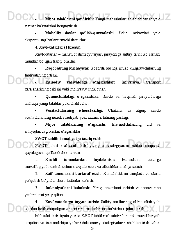  Mijoz talablarini qondirish:  Yangi mahsulotlar ishlab chiqarish yoki
xizmat ko‘rsatishni kengaytirish.
 Mahalliy   davlat   qo‘llab-quvvatlashi:   Soliq   imtiyozlari   yoki
eksportni rag‘batlantiruvchi dasturlar.
4. Xavf-xatarlar (Threats).
Xavf-xatarlar – mahsulot distribyutsiyasi  jarayoniga salbiy ta’sir ko‘rsatishi
mumkin bo‘lgan tashqi omillar.
 Raqobatning kuchayishi:   Bozorda boshqa ishlab chiqaruvchilarning
faoliyatining ortishi.
 Iqtisodiy   vaziyatdagi   o‘zgarishlar:   Inflyatsiya,   transport
xarajatlarining oshishi yoki moliyaviy cheklovlar.
 Qonunchilikdagi   o‘zgarishlar:   Savdo   va   tarqatish   jarayonlariga
taalluqli yangi talablar yoki cheklovlar.
 Vositachilarning   ishonchsizligi:   Chakana   va   ulgurji   savdo
vositachilarning noxolis faoliyati yoki xizmat sifatining pastligi.
 Mijoz   talablarining   o‘zgarishi:   Iste’molchilarning   did   va
ehtiyojlaridagi keskin o‘zgarishlar.
SWOT tahlilni amaliyotga tatbiq etish.
SWOT   tahlil   mahsulot   distribyutsiyasi   strategiyasini   ishlab   chiqishda
quyidagicha qo‘llanilishi mumkin:
1. Kuchli   tomonlardan   foydalanish:   Mahsulotni   bozorga
muvaffaqiyatli kiritish uchun mavjud resurs va afzalliklarni ishga solish.
2. Zaif   tomonlarni   bartaraf   etish:   Kamchiliklarni   aniqlash   va   ularni
yo‘qotish bo‘yicha chora-tadbirlar ko‘rish.
3. Imkoniyatlarni   baholash:   Yangi   bozorlarni   ochish   va   innovatsion
yechimlarni joriy qilish.
4. Xavf-xatarlarga  tayyor   turish:   Salbiy   omillarning  oldini   olish   yoki
ulardan kelib chiqadigan zararni minimallashtirish bo‘yicha rejalar tuzish.
Mahsulot distribyutsiyasida SWOT tahlil mahsulotni bozorda muvaffaqiyatli
tarqatish   va   iste’molchiga   yetkazishda   asosiy   strategiyalarni   shakllantirish   uchun
24 