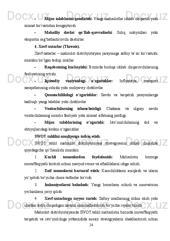  Mijoz talablarini qondirish:  Yangi mahsulotlar ishlab chiqarish yoki
xizmat ko‘rsatishni kengaytirish.
 Mahalliy   davlat   qo‘llab-quvvatlashi:   Soliq   imtiyozlari   yoki
eksportni rag‘batlantiruvchi dasturlar.
4. Xavf-xatarlar (Threats).
Xavf-xatarlar – mahsulot distribyutsiyasi  jarayoniga salbiy ta’sir ko‘rsatishi
mumkin bo‘lgan tashqi omillar.
 Raqobatning kuchayishi:   Bozorda boshqa ishlab chiqaruvchilarning
faoliyatining ortishi.
 Iqtisodiy   vaziyatdagi   o‘zgarishlar:   Inflyatsiya,   transport
xarajatlarining oshishi yoki moliyaviy cheklovlar.
 Qonunchilikdagi   o‘zgarishlar:   Savdo   va   tarqatish   jarayonlariga
taalluqli yangi talablar yoki cheklovlar.
 Vositachilarning   ishonchsizligi:   Chakana   va   ulgurji   savdo
vositachilarning noxolis faoliyati yoki xizmat sifatining pastligi.
 Mijoz   talablarining   o‘zgarishi:   Iste’molchilarning   did   va
ehtiyojlaridagi keskin o‘zgarishlar.
SWOT tahlilni amaliyotga tatbiq etish.
SWOT   tahlil   mahsulot   distribyutsiyasi   strategiyasini   ishlab   chiqishda
quyidagicha qo‘llanilishi mumkin:
1. Kuchli   tomonlardan   foydalanish:   Mahsulotni   bozorga
muvaffaqiyatli kiritish uchun mavjud resurs va afzalliklarni ishga solish.
2. Zaif   tomonlarni   bartaraf   etish:   Kamchiliklarni   aniqlash   va   ularni
yo‘qotish bo‘yicha chora-tadbirlar ko‘rish.
3. Imkoniyatlarni   baholash:   Yangi   bozorlarni   ochish   va   innovatsion
yechimlarni joriy qilish.
4. Xavf-xatarlarga  tayyor   turish:   Salbiy   omillarning  oldini   olish   yoki
ulardan kelib chiqadigan zararni minimallashtirish bo‘yicha rejalar tuzish.
Mahsulot distribyutsiyasida SWOT tahlil mahsulotni bozorda muvaffaqiyatli
tarqatish   va   iste’molchiga   yetkazishda   asosiy   strategiyalarni   shakllantirish   uchun
24