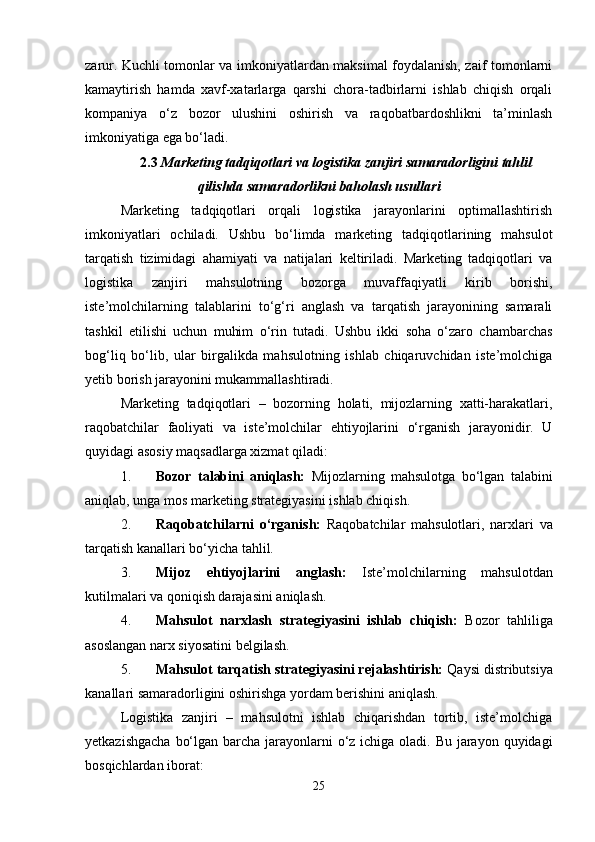 zarur. Kuchli tomonlar va imkoniyatlardan maksimal foydalanish, zaif tomonlarni
kamaytirish   hamda   xavf-xatarlarga   qarshi   chora-tadbirlarni   ishlab   chiqish   orqali
kompaniya   o‘z   bozor   ulushini   oshirish   va   raqobatbardoshlikni   ta’minlash
imkoniyatiga ega bo‘ladi.
2.3  Marketing tadqiqotlari va logistika zanjiri samaradorligini tahlil
qilishda samaradorlikni baholash usullari  
Marketing   tadqiqotlari   orqali   logistika   jarayonlarini   optimallashtirish
imkoniyatlari   ochiladi.   Ushbu   bo‘limda   marketing   tadqiqotlarining   mahsulot
tarqatish   tizimidagi   ahamiyati   va   natijalari   keltiriladi.   Marketing   tadqiqotlari   va
logistika   zanjiri   mahsulotning   bozorga   muvaffaqiyatli   kirib   borishi,
iste’molchilarning   talablarini   to‘g‘ri   anglash   va   tarqatish   jarayonining   samarali
tashkil   etilishi   uchun   muhim   o‘rin   tutadi.   Ushbu   ikki   soha   o‘zaro   chambarchas
bog‘liq   bo‘lib,   ular   birgalikda   mahsulotning   ishlab   chiqaruvchidan   iste’molchiga
yetib borish jarayonini mukammallashtiradi.
Marketing   tadqiqotlari   –   bozorning   holati,   mijozlarning   xatti-harakatlari,
raqobatchilar   faoliyati   va   iste’molchilar   ehtiyojlarini   o‘rganish   jarayonidir.   U
quyidagi asosiy maqsadlarga xizmat qiladi:
1. Bozor   talabini   aniqlash:   Mijozlarning   mahsulotga   bo‘lgan   talabini
aniqlab, unga mos marketing strategiyasini ishlab chiqish.
2. Raqobatchilarni   o‘rganish:   Raqobatchilar   mahsulotlari,   narxlari   va
tarqatish kanallari bo‘yicha tahlil.
3. Mijoz   ehtiyojlarini   anglash:   Iste’molchilarning   mahsulotdan
kutilmalari va qoniqish darajasini aniqlash.
4. Mahsulot   narxlash   strategiyasini   ishlab   chiqish:   Bozor   tahliliga
asoslangan narx siyosatini belgilash.
5. Mahsulot tarqatish strategiyasini rejalashtirish:  Qaysi distributsiya
kanallari samaradorligini oshirishga yordam berishini aniqlash.
Logistika   zanjiri   –   mahsulotni   ishlab   chiqarishdan   tortib,   iste’molchiga
yetkazishgacha  bo‘lgan barcha jarayonlarni o‘z ichiga oladi. Bu jarayon quyidagi
bosqichlardan iborat:
25