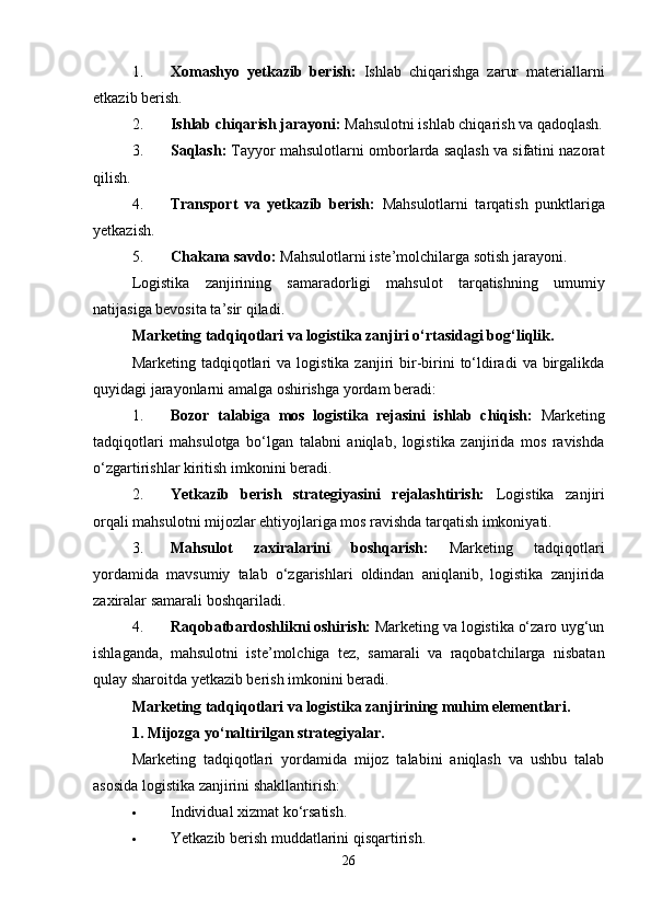 1. Xomashyo   yetkazib   berish:   Ishlab   chiqarishga   zarur   materiallarni
etkazib berish.
2. Ishlab chiqarish jarayoni:  Mahsulotni ishlab chiqarish va qadoqlash.
3. Saqlash:  Tayyor mahsulotlarni omborlarda saqlash va sifatini nazorat
qilish.
4. Transport   va   yetkazib   berish:   Mahsulotlarni   tarqatish   punktlariga
yetkazish.
5. Chakana savdo:  Mahsulotlarni iste’molchilarga sotish jarayoni.
Logistika   zanjirining   samaradorligi   mahsulot   tarqatishning   umumiy
natijasiga bevosita ta’sir qiladi.
Marketing tadqiqotlari va logistika zanjiri o‘rtasidagi bog‘liqlik.
Marketing  tadqiqotlari   va logistika  zanjiri  bir-birini  to‘ldiradi   va birgalikda
quyidagi jarayonlarni amalga oshirishga yordam beradi:
1. Bozor   talabiga   mos   logistika   rejasini   ishlab   chiqish:   Marketing
tadqiqotlari   mahsulotga   bo‘lgan   talabni   aniqlab,   logistika   zanjirida   mos   ravishda
o‘zgartirishlar kiritish imkonini beradi.
2. Yetkazib   berish   strategiyasini   rejalashtirish:   Logistika   zanjiri
orqali mahsulotni mijozlar ehtiyojlariga mos ravishda tarqatish imkoniyati.
3. Mahsulot   zaxiralarini   boshqarish:   Marketing   tadqiqotlari
yordamida   mavsumiy   talab   o‘zgarishlari   oldindan   aniqlanib,   logistika   zanjirida
zaxiralar samarali boshqariladi.
4. Raqobatbardoshlikni oshirish:  Marketing va logistika o‘zaro uyg‘un
ishlaganda,   mahsulotni   iste’molchiga   tez,   samarali   va   raqobatchilarga   nisbatan
qulay sharoitda yetkazib berish imkonini beradi.
Marketing tadqiqotlari va logistika zanjirining muhim elementlari.
1. Mijozga yo‘naltirilgan strategiyalar.
Marketing   tadqiqotlari   yordamida   mijoz   talabini   aniqlash   va   ushbu   talab
asosida logistika zanjirini shakllantirish:
 Individual xizmat ko‘rsatish.
 Yetkazib berish muddatlarini qisqartirish.
26 