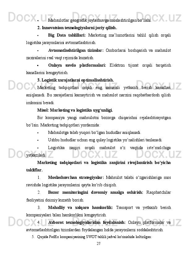  Mahsulotlar geografik joylashuvga moslashtirilgan bo‘lishi.
2. Innovatsion texnologiyalarni joriy qilish .
 Big   Data   tahlillari:   Marketing   ma’lumotlarini   tahlil   qilish   orqali
logistika jarayonlarini avtomatlashtirish.
 Avtomatlashtirilgan   tizimlar:   Omborlarni   boshqarish   va   mahsulot
zaxiralarini real vaqt rejimida kuzatish.
 Onlayn   savdo   platformalari:   Elektron   tijorat   orqali   tarqatish
kanallarini kengaytirish.
3. Logistik xarajatlarni optimallashtirish.
Marketing   tadqiqotlari   orqali   eng   samarali   yetkazib   berish   kanallari
aniqlanadi. Bu xarajatlarni kamaytirish va mahsulot narxini raqobatbardosh qilish
imkonini beradi.
Misol: Marketing va logistika uyg‘unligi.
Bir   kompaniya   yangi   mahsulotni   bozorga   chiqarishni   rejalashtirayotgan
bo‘lsin.  Marketing tadqiqotlari yordamida:
 Mahsulotga talab yuqori bo‘lgan hududlar aniqlanadi.
 Ushbu hududlar uchun eng qulay logistika yo‘nalishlari tanlanadi.
 Logistika   zanjiri   orqali   mahsulot   o‘z   vaqtida   iste’molchiga
yetkaziladi.
Marketing   tadqiqotlari   va   logistika   zanjirini   rivojlantirish   bo‘yicha
takliflar.
1. Moslashuvchan   strategiyalar:   Mahsulot   talabi   o‘zgarishlariga   mos
ravishda logistika jarayonlarini qayta ko‘rib chiqish.
2. Bozor   monitoringini   davomiy   amalga   oshirish:   Raqobatchilar
faoliyatini doimiy kuzatib borish.
3. Mahalliy   va   xalqaro   hamkorlik:   Transport   va   yetkazib   berish
kompaniyalari bilan hamkorlikni kengaytirish.
4. Axborot   texnologiyalaridan   foydalanish:   Onlayn   platformalar   va
avtomatlashtirilgan tizimlardan foydalangan holda jarayonlarni soddalashtirish.
5. Quyida FedEx kompaniyasining SWOT tahlili jadval ko'rinishida keltirilgan:
27 