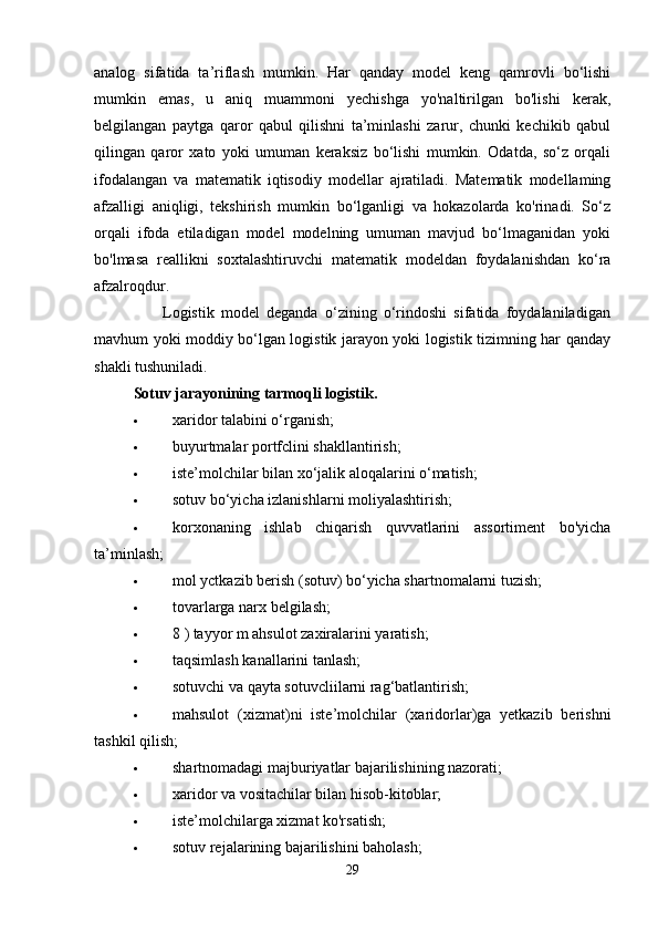 analog   sifatida   ta’riflash   mumkin.   Har   qanday   model   keng   qamrovli   bo‘lishi
mumkin   emas,   u   aniq   muammoni   yechishga   yo'naltirilgan   bo'lishi   kerak,
belgilangan   paytga   qaror   qabul   qilishni   ta’minlashi   zarur,   chunki   kechikib   qabul
qilingan   qaror   xato   yoki   umuman   keraksiz   bo‘lishi   mumkin.   Odatda,   so‘z   orqali
ifodalangan   va   matematik   iqtisodiy   modellar   ajratiladi.   Matematik   modellaming
afzalligi   aniqligi,   tekshirish   mumkin   bo‘lganligi   va   hokazolarda   ko'rinadi.   So‘z
orqali   ifoda   etiladigan   model   modelning   umuman   mavjud   bo‘lmaganidan   yoki
bo'lmasa   reallikni   soxtalashtiruvchi   matematik   modeldan   foydalanishdan   ko‘ra
afzalroqdur.  
                    Logistik   model   deganda   o‘zining   o‘rindoshi   sifatida   foydalaniladigan
mavhum yoki moddiy bo‘lgan logistik jarayon yoki logistik tizimning har qanday
shakli tushuniladi. 
Sotuv jarayonining tarmoqli logistik. 
 xaridor talabini o‘rganish; 
 buyurtmalar portfclini shakllantirish; 
 iste’molchilar bilan xo‘jalik aloqalarini o‘matish; 
 sotuv bo‘yicha izlanishlarni moliyalashtirish; 
 korxonaning   ishlab   chiqarish   quvvatlarini   assortiment   bo'yicha
ta’minlash; 
 mol yctkazib berish (sotuv) bo‘yicha shartnomalarni tuzish; 
 tovarlarga narx belgilash; 
 8 ) tayyor m ahsulot zaxiralarini yaratish; 
 taqsimlash kanallarini tanlash; 
 sotuvchi va qayta sotuvcliilarni rag‘batlantirish; 
 mahsulot   (xizmat)ni   iste’molchilar   (xaridorlar)ga   yetkazib   berishni
tashkil qilish; 
 shartnomadagi majburiyatlar bajarilishining nazorati; 
 xaridor va vositachilar bilan hisob-kitoblar; 
 iste’molchilarga xizmat ko'rsatish; 
 sotuv rejalarining bajarilishini baholash; 
29 