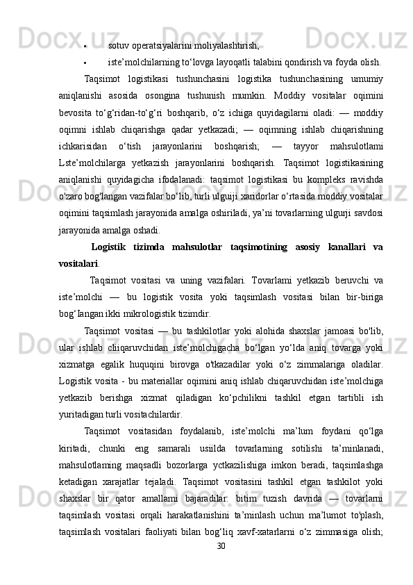  sotuv operatsiyalarini moliyalashtirish; 
 iste’molchilarning to‘lovga layoqatli talabini qondirish va foyda olish.
Taqsimot   logistikasi   tushunchasini   logistika   tushunchasining   umumiy
aniqlanishi   asosida   osongina   tushunish   mumkin.   Moddiy   vositalar   oqimini
bevosita   to‘g‘ridan-to‘g‘ri   boshqarib,   o‘z   ichiga   quyidagilarni   oladi:   —   moddiy
oqimni   ishlab   chiqarishga   qadar   yetkazadi;   —   oqimning   ishlab   chiqarishning
ichkarisidan   o‘tish   jarayonlarini   boshqarish;   —   tayyor   mahsulotlami
Lste’molchilarga   yetkazish   jarayonlarini   boshqarish.   Taqsimot   logistikasining
aniqlanishi   quyidagicha   ifodalanadi:   taqsimot   logistikasi   bu   kompleks   ravishda
o'zaro bog'langan vazifalar bo‘lib, turli ulguiji xaridorlar o‘rtasida moddiy vositalar
oqimini taqsimlash jarayonida amalga oshiriladi, ya’ni tovarlarning ulgurji savdosi
jarayonida amalga oshadi.  
  Logistik   tizimda   mahsulotlar   taqsimotining   asosiy   kanallari   va
vositalari .  
            Taqsimot   vositasi   va   uning   vazifalari.   Tovarlami   yetkazib   beruvchi   va
iste’molchi   —   bu   logistik   vosita   yoki   taqsimlash   vositasi   bilan   bir-biriga
bog‘Iangan ikki mikrologistik tizimdir. 
Taqsimot   vositasi   —   bu   tashkilotlar   yoki   alohida   shaxslar   jamoasi   bo'lib,
ular   ishlab   cliiqaruvchidan   iste’molchigacha   bo‘lgan   yo‘lda   aniq   tovarga   yoki
xizmatga   egalik   huquqini   birovga   o'tkazadilar   yoki   o‘z   zimmalariga   oladilar.
Logistik  vosita  -  bu  materiallar   oqimini   aniq ishlab  chiqaruvchidan  iste’molchiga
yetkazib   berishga   xizmat   qiladigan   ko‘pchilikni   tashkil   etgan   tartibli   ish
yuritadigan turli vositachilardir. 
Taqsimot   vositasidan   foydalanib,   iste’molchi   ma’lum   foydani   qo‘lga
kiritadi,   chunki   eng   samarali   usiilda   tovarlarning   sotilishi   ta’minlanadi,
mahsulotlaming   maqsadli   bozorlarga   yctkazilishiga   imkon   beradi,   taqsimlashga
ketadigan   xarajatlar   tejaladi.   Taqsimot   vositasini   tashkil   etgan   tashkilot   yoki
shaxslar   bir   qator   amallami   bajaradilar:   bitim   tuzish   davrida   —   tovarlarni
taqsimlash   vositasi   orqali   harakatlanishini   ta’minlash   uchun   ma’lumot   to'plash,
taqsimlash   vositalari   faoliyati   bilan   bog‘liq   xavf-xatarlarni   o‘z   zimmasiga   olish;
30 