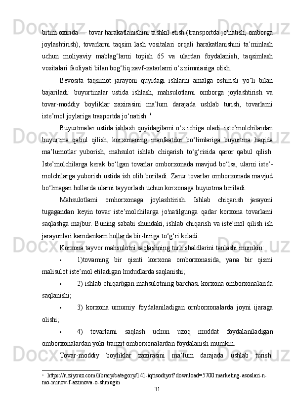 bitim oxirida — tovar harakatlanishini tashkil etish (transportda jo'natish, omborga
joylashtirish),   tovarlarni   taqsim   lash   vositalari   orqali   harakatlanishini   ta’minlash
uchun   moliyaviy   mablag‘larni   topish   65   va   ulardan   foydalanish,   taqsimlash
vositalari faoliyati bilan bog‘liq xavf-xatarlami o‘z zimniasiga olish. 
Bevosita   taqsimot   jarayoni   quyidagi   ishlarni   amalga   oshirisli   yo‘li   bilan
bajariladi:   buyurtinalar   ustida   ishlash,   mahsulotlami   omborga   joylashtirish   va
tovar-moddiy   boyliklar   zaxirasini   ma’lum   darajada   ushlab   turish,   tovarlarni
iste’mol joylariga trasportda jo‘natish.  6
Buyurtmalar ustida ishlash quyidagilami o‘z ichiga oladi: iste’molchilardan
buyurtma   qabul   qilish,   korxonaning   manfaatdor   bo‘limlariga   buyurtma   haqida
ma’lumotlar   yuborish,   mahsulot   ishlab   chiqarish   to‘g‘risida   qaror   qabul   qilish.
Iste’molchilarga   kerak  bo‘lgan  tovarlar   omborxonada   mavjud  bo‘lsa,   ularni   iste’-
molchilarga yuborish ustida ish olib boriladi. Zarur tovarlar omborxonada mavjud
bo‘lmagan hollarda ularni tayyorlash uchun korxonaga buyurtma beriladi. 
Mahsulotlami   omhorxonaga   joylashtirish.   Ishlab   chiqarish   jarayoni
tugagandan   keyin   tovar   iste’molchilarga   jo'natilgunga   qadar   korxona   tovarlarni
saqlashga majbur. Buning sababi shundaki, ishlab chiqarish va iste’mol qilish ish
jarayonlari kamdankam hollarda bir-biriga to‘g‘ri keladi. 
Korxona tayvor mahsulotni saqlashning turli shaldlarini tanlashi mumkin: 
 1)tovaming   bir   qisnti   korxona   omborxonasida,   yana   bir   qismi
malisulot iste’mol etiladigan hududlarda saqlanishi; 
 2) ishlab chiqarügan mahsulotning barchasi korxona omborxonalarida
saqlanishi; 
 3)   korxona   umumiy   foydalaniladigan   ornborxonalarda   joyni   ijaraga
olishi; 
 4)   tovarlarni   saqlash   uchun   uzoq   muddat   foydalaniladigan
omborxonalardan yoki tranzit omborxonalardan foydalanish mumkin. 
Tovar-moddiy   boyliklar   zaxirasini   ma’lum   darajada   ushlab   turish.
6
  https://n.ziyouz.com/library/category/141-iqtisodiyot?download=5700:marketing-asoslari-n-
mo-minov-f-azimova-o-shmugin
31 