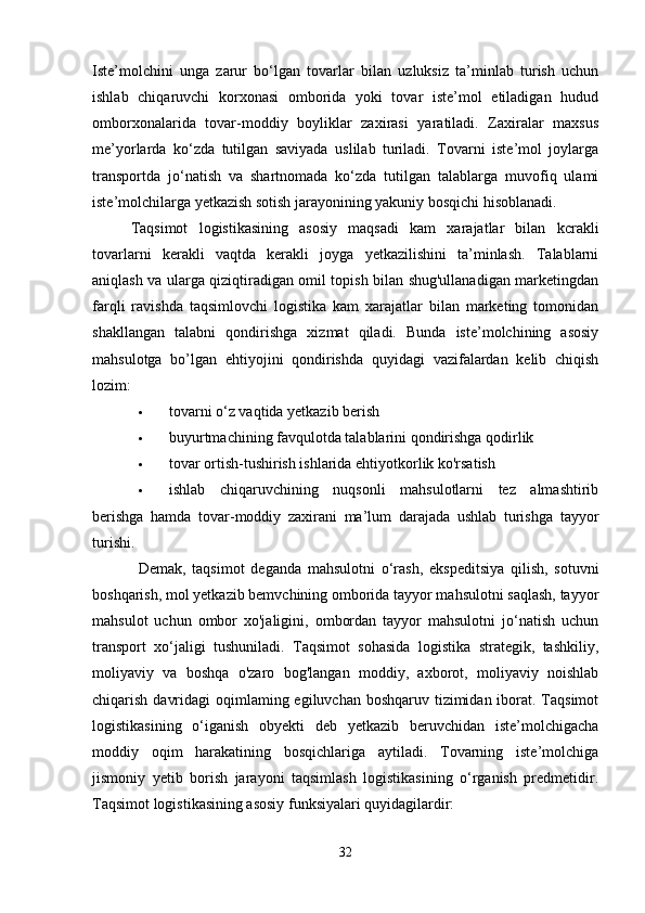 Iste’molchini   unga   zarur   bo‘lgan   tovarlar   bilan   uzluksiz   ta’minlab   turish   uchun
ishlab   chiqaruvchi   korxonasi   omborida   yoki   tovar   iste’mol   etiladigan   hudud
omborxonalarida   tovar-moddiy   boyliklar   zaxirasi   yaratiladi.   Zaxiralar   maxsus
me’yorlarda   ko‘zda   tutilgan   saviyada   uslilab   turiladi.   Tovarni   iste’mol   joylarga
transportda   jo‘natish   va   shartnomada   ko‘zda   tutilgan   talablarga   muvofiq   ulami
iste’molchilarga yetkazish sotish jarayonining yakuniy bosqichi hisoblanadi. 
Taqsimot   logistikasining   asosiy   maqsadi   kam   xarajatlar   bilan   kcrakli
tovarlarni   kerakli   vaqtda   kerakli   joyga   yetkazilishini   ta’minlash.   Talablarni
aniqlash va ularga qiziqtiradigan omil topish bilan shug'ullanadigan marketingdan
farqli   ravishda   taqsimlovchi   logistika   kam   xarajatlar   bilan   marketing   tomonidan
shakllangan   talabni   qondirishga   xizmat   qiladi.   Bunda   iste’molchining   asosiy
mahsulotga   bo’lgan   ehtiyojini   qondirishda   quyidagi   vazifalardan   kelib   chiqish
lozim: 
 tovarni o‘z vaqtida yetkazib berish 
 buyurtmachining favqulotda talablarini qondirishga qodirlik 
 tovar ortish-tushirish ishlarida ehtiyotkorlik ko'rsatish 
 ishlab   chiqaruvchining   nuqsonli   mahsulotlarni   tez   almashtirib
berishga   hamda   tovar-moddiy   zaxirani   ma’lum   darajada   ushlab   turishga   tayyor
turishi. 
Demak,   taqsimot   deganda   mahsulotni   o‘rash,   ekspeditsiya   qilish,   sotuvni
boshqarish, mol yetkazib bemvchining omborida tayyor mahsulotni saqlash, tayyor
mahsulot   uchun   ombor   xo'jaligini,   ombordan   tayyor   mahsulotni   jo‘natish   uchun
transport   xo‘jaligi   tushuniladi.   Taqsimot   sohasida   logistika   strategik,   tashkiliy,
moliyaviy   va   boshqa   o'zaro   bog'langan   moddiy,   axborot,   moliyaviy   noishlab
chiqarish davridagi  oqimlaming egiluvchan boshqaruv tizimidan iborat. Taqsimot
logistikasining   o‘iganish   obyekti   deb   yetkazib   beruvchidan   iste’molchigacha
moddiy   oqim   harakatining   bosqichlariga   aytiladi.   Tovarning   iste’molchiga
jismoniy   yetib   borish   jarayoni   taqsimlash   logistikasining   o‘rganish   predmetidir.
Taqsimot logistikasining asosiy funksiyalari quyidagilardir: 
32 