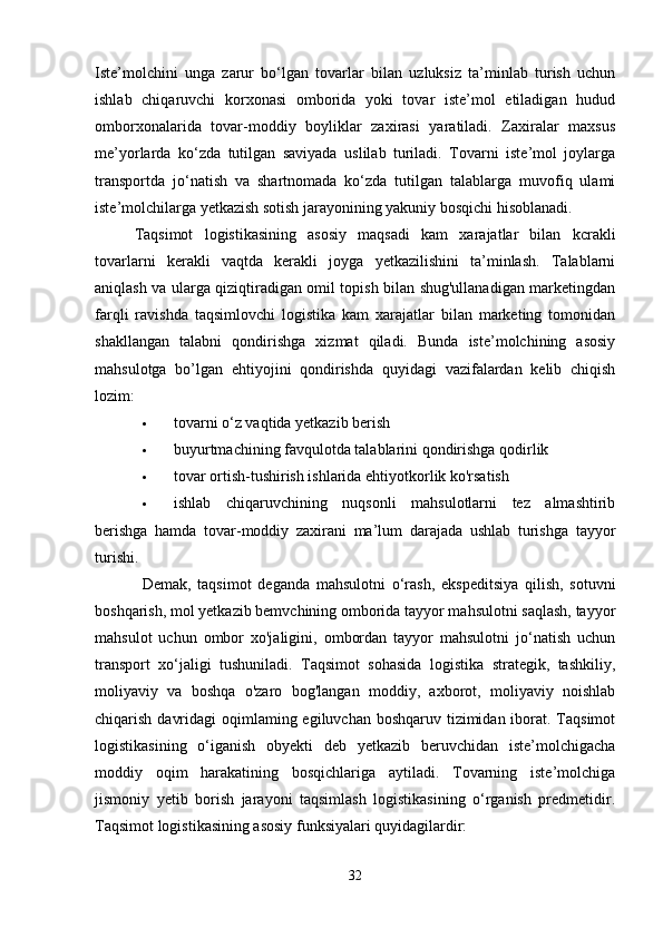 Iste’molchini   unga   zarur   bo‘lgan   tovarlar   bilan   uzluksiz   ta’minlab   turish   uchun
ishlab   chiqaruvchi   korxonasi   omborida   yoki   tovar   iste’mol   etiladigan   hudud
omborxonalarida   tovar-moddiy   boyliklar   zaxirasi   yaratiladi.   Zaxiralar   maxsus
me’yorlarda   ko‘zda   tutilgan   saviyada   uslilab   turiladi.   Tovarni   iste’mol   joylarga
transportda   jo‘natish   va   shartnomada   ko‘zda   tutilgan   talablarga   muvofiq   ulami
iste’molchilarga yetkazish sotish jarayonining yakuniy bosqichi hisoblanadi. 
Taqsimot   logistikasining   asosiy   maqsadi   kam   xarajatlar   bilan   kcrakli
tovarlarni   kerakli   vaqtda   kerakli   joyga   yetkazilishini   ta’minlash.   Talablarni
aniqlash va ularga qiziqtiradigan omil topish bilan shug'ullanadigan marketingdan
farqli   ravishda   taqsimlovchi   logistika   kam   xarajatlar   bilan   marketing   tomonidan
shakllangan   talabni   qondirishga   xizmat   qiladi.   Bunda   iste’molchining   asosiy
mahsulotga   bo’lgan   ehtiyojini   qondirishda   quyidagi   vazifalardan   kelib   chiqish
lozim: 
 tovarni o‘z vaqtida yetkazib berish 
 buyurtmachining favqulotda talablarini qondirishga qodirlik 
 tovar ortish-tushirish ishlarida ehtiyotkorlik ko'rsatish 
 ishlab   chiqaruvchining   nuqsonli   mahsulotlarni   tez   almashtirib
berishga   hamda   tovar-moddiy   zaxirani   ma’lum   darajada   ushlab   turishga   tayyor
turishi. 
Demak,   taqsimot   deganda   mahsulotni   o‘rash,   ekspeditsiya   qilish,   sotuvni
boshqarish, mol yetkazib bemvchining omborida tayyor mahsulotni saqlash, tayyor
mahsulot   uchun   ombor   xo'jaligini,   ombordan   tayyor   mahsulotni   jo‘natish   uchun
transport   xo‘jaligi   tushuniladi.   Taqsimot   sohasida   logistika   strategik,   tashkiliy,
moliyaviy   va   boshqa   o'zaro   bog'langan   moddiy,   axborot,   moliyaviy   noishlab
chiqarish davridagi  oqimlaming egiluvchan boshqaruv tizimidan iborat. Taqsimot
logistikasining   o‘iganish   obyekti   deb   yetkazib   beruvchidan   iste’molchigacha
moddiy   oqim   harakatining   bosqichlariga   aytiladi.   Tovarning   iste’molchiga
jismoniy   yetib   borish   jarayoni   taqsimlash   logistikasining   o‘rganish   predmetidir.
Taqsimot logistikasining asosiy funksiyalari quyidagilardir: 
32